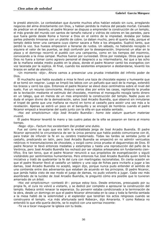 Cien años de soledad
Gabriel García Márquez
36
le prestó atención. Le contestaban que durante muchos años habían estado sin cura, arreglando
negocios del alma directamente con Dios, y habían perdido la malicia del pecado mortal. Cansado
de predicar en el desierto, el padre Nicanor se dispuso a emprender la construcción de un templo,
el más grande del mundo con santos de tamaño natural y vidrios de colores en las paredes, para
que fuera gente desde Roma a honrar a Dios en el centro de la impiedad. Andaba por todas
partes pidiendo limosnas con un platillo de cobre. Le daban mucho, pero él quería más, porque el
templo debía tener una campana cuyo clamor sacara a flote a los ahogados. Suplicó tanto, que
perdió la voz. Sus huesos empezaron a llenarse de ruidos. Un sábado, no habiendo recogido ni
siquiera el valor de las puertas, se dejó confundir por la desesperación. Improvisó un altar en la
plaza y el domingo recorrió el pueblo con una campanita, como en los tiempos del insomnio,
convocando a la misa campal. Muchos fueron por curiosidad. Otros por nostalgia. Otros para que
Dios no fuera a tomar como agravio personal el desprecio a su intermediario. Así que a las ocho
de la mañana estaba medio pueblo en la plaza, donde el padre Nicanor cantó los evangelios con
voz lacerada por la súplica. Al final, cuando los asistentes empezaron a desbandarse, levantó los
brazos en señal de atención.
-Un momento -dijo-. Ahora vamos a presenciar una prueba irrebatible del infinito poder de
Dios.
El muchacho que había ayudado a misa le llevó una taza de chocolate espeso y humeante que
él se tomó sin respirar. Luego se limpió los labios con un pañuelo que sacó de la manga, extendió
los brazos y cerró los ojos. Entonces el padre Nicanor se elevó doce centímetros sobre el nivel del
suelo. Fue un recurso convincente. Anduvo varios días por entre las casas, repitiendo la prueba
de la levitación mediante el estímulo del chocolate, mientras el monaguillo recogía tanto dinero
en un talego, que en menos de un mes emprendió la construcción del templo. Nadie puso en
duda el origen divino de la demostración, salvo José Arcadio Buendía, que observó sin inmutarse
el tropel de gente que una mañana se reunió en torno al castaño para asistir una vez más a la
revelación. Apenas se estiró un poco en el banquillo y se encogió de hombros cuando el padre
Nicanor empezó a levantarse del suelo junto con la silla en que estaba sentado.
-Hoc est simplicisimun -dijo José Arcadio Buendía-: homo iste statum quartum materiae
invenit.
El padre Nicanor levantó la mano y las cuatro patas de la silla se posaron en tierra al mismo
tiempo.
-Nego -dijo-. Factum hoc existentiam Dei probat sine dubio.
Fue así como se supo que era latín la endiablada jerga de José Arcadio Buendía. El padre
Nicanor aprovechó la circunstancia de ser la única persona que había podido comunicarse con él,
para tratar de infundir la fe en su cerebro trastornado. Todas las tardes se sentaba junto al
castaño, predicando en latín, pero José Arcadio Buendía se empecinó en no admitir vericuetos
retóricos ni transmutaciones de chocolate, y exigió como única prueba el daguerrotipo de Dios. El
padre Nicanor le llevó entonces medallas y estampitas y hasta una reproducción del paño de la
Verónica, pero José Arcadio Buendía los rechazó por ser objetos artesanales sin fundamento cien-
tífico. Era tan terco, que el padre Nicanor renunció a sus propósitos de evangelización y siguió
visitándolo por sentimientos humanitarios. Pero entonces fue José Arcadio Buendía quien tomó la
iniciativa y trató de quebrantar la fe del cura con martingalas racionalistas. En cierta ocasión en
que el padre Nicanor llevó al castaño un tablero y una caja de fichas para invitarlo a jugar a las
damas, José Arcadio Buendía no aceptó, según dijo, porque nunca pudo entender el sentido de
una contienda entre dos adversarios que estaban de acuerdo en los principios. El padre Nicanor,
que jamás había visto de ese modo el juego de damas, no pudo volverlo a jugar. Cada vez más
asombrado de la lucidez de José Arcadio Buendía, le preguntó cómo era posible que lo tuvieran
amarrado de un árbol.
-Hoc est simplicisimun -contestó él-: porque estoy loco. Desde entonces, preocupado por su
propia fe, el cura no volvió a visitarlo, y se dedicó por completo a apresurar la construcción del
templo. Rebeca sintió renacer la esperanza. Su porvenir estaba condicionado a la terminación de
la obra, desde un domingo en que el padre Nicanor almorzaba en la casa y toda la familia sentada
a la mesa habló de la solemnidad y el esplendor que tendrían los actos religiosos cuando se
construyera el templo. «La más afortunada será Rebeca», dijo Amaranta. Y como Rebeca no
entendió lo que ella quería decirle, se lo explicó con una sonrisa inocente:
-Te va a tocar inaugurar la iglesia con tu boda.
 