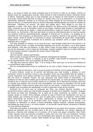 Cien años de soledad
Gabriel García Márquez
40
días, y se chupó el dedo con tanta ansiedad que se le formó un callo en el pulgar. Vomitó un
líquido verde con sanguijuelas muertas. Pasó noches en vela tiritando de fiebre, luchando contra
el delirio, esperando, hasta que la casa trepidaba con el regreso de José Arcadio al amanecer.
Una tarde, cuando todos dormían la siesta, no resistió más y fue a su dormitorio. Lo encontró en
calzoncillos, despierto, tendido en la hamaca que había colgado de los horcones con cables de
amarrar barcos. La impresionó tanto su enorme desnudez tarabiscoteada que sintió el impulso de
retroceder. «Perdone -se excusó-. No sabía que estaba aquí.» Pero apagó la voz para no
despertar a nadie. «Ven acá», dijo él. Rebeca obedeció. Se detuvo junto a la hamaca, sudando
hielo, sintiendo que se le formaban nudos en las tripas, mientras José Arcadio le acariciaba los
tobillos con la yema de los dedos, y luego las pantorrillas y luego los muslos, murmurando: «Ay,
hermanita: ay, hermanita.» Ella tuvo que hacer un esfuerzo sobrenatural para no morirse cuando
una potencia ciclónica asombrosamente regulada la levantó por la cintura y la despojó de su
intimidad con tres zarpazos y la descuartizó como a un pajarito. Alcanzó a dar gracias a Dios por
haber nacido, antes de perder la conciencia el placer inconcebible de aquel dolor insoportable,
chapaleando en el pantano humeante de la hamaca que absorbió como un papel secante la
explosión de su sangre.
Tres días después se casaron en la misa de cinco. José Arcadio había ido el día anterior a la
tienda de Pietro Crespi. Lo había encontrado dictando una lección de cítara y no lo llevó aparte
para hablarle. «Me caso con Rebeca», le dijo. Pietro Crespi se puso pálido, le entregó la cítara a
uno de los discípulos, y dio la clase por terminada. Cuando quedaron solos en el salón atiborrado
de instrumentos músicos y juguetes de cuerda, Pietro Crespi dijo:
-Es su hermana.
-No me importa -replicó José Arcadio.
Pietro Crespi se enjugó la frente con el pañuelo impregnado de espliego.
-Es contra natura -explicó- y, además, la ley lo prohibe. José Arcadio se impacientó no tanto
con la argumentación como con la palidez de Pietro Crespi.
-Me cago dos veces en natura -dijo-. Y se lo vengo a decir para que no se tome la molestia de
ir a preguntarle nada a Rebeca.
Pero su comportamiento brutal se quebrantó al ver que a Pietro Crespi se le humedecían los
ojos.
-Ahora -le dijo en otro tono-, que si lo que le gusta es la familia, ahí le queda Amaranta.
El padre Nicanor reveló en el sermón del domingo que José Arcadio y Rebeca no eran
hermanos. Úrsula no perdonó nunca lo que consideró como una inconcebible falta de respeto, y
cuando regresaron de la iglesia prohibió a los recién casados que volvieran a pisar la casa. Para
ella era como si hubieran muerto. Así que alquilaron una casita frente al cementerio y se
instalaron en ella sin más muebles que la hamaca de José Arcadio. La noche de bodas a Rebeca le
mordió el pie un alacrán que se había metido en su pantufla. Se le adormeció la lengua, pero eso
no impidió que pasaran una luna de miel escandalosa. Los vecinos se asustaban con los gritos
que despertaban a todo el barrio hasta ocho veces en una noche, y hasta tres veces en la siesta,
y rogaban que una pasión tan desaforada no fuera a perturbar la paz de los muertos.
Aureliano fue el único que se preocupó por ellos. Les compró algunos muebles y les
proporcionó dinero, hasta que José Arcadio recuperó el sentido de la realidad y empezó a trabajar
las tierras de nadie que colindaban con el patio de la casa. Amaranta, en cambio, no logró
superar jamás su rencor contra Rebeca, aunque la vida le ofreció una satisfacción con que no
había soñado: por iniciativa de Úrsula, que no sabía cómo re-parar la vergüenza, Pietro Crespi
siguió almorzando los martes en la casa, sobrepuesto al fracaso con una serena dignidad.
Conservó la cinta negra en el sombrero como una muestra de aprecio por la familia, y se
complacía en demostrar su afecto a Úrsula llevándole regalos exóticos: sardinas portuguesas,
mermelada de rosas turcas y, en cierta ocasión, un primoroso mande Manila. Amaranta lo atendía
con una cariñosa diligencia.
Adivinaba sus gustos, le arrancaba los hilos descosidos en los puños de la camisa, y bordó una
docena de pañuelos con sus iniciales para el día de su cumpleaños. Los martes, después del
almuerzo, mientras ella bordaba en el corredor, él le hacía una alegre compañía. Para Pietro
Crespi, aquella mujer que siempre consideró y trató como una niña, fue una revelación. Aunque
su tipo carecía de gracia, tenía una rara sensibilidad para apreciar las cosas del mundo, y una
ternura secreta. Un martes, cuando nadie dudaba de que tarde o temprano tenía que ocurrir,
 