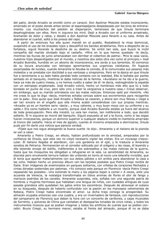 Cien años de soledad
Gabriel García Márquez
46
del patio, donde Arcadio se enrolló como un caracol. Don Apolinar Moscote estaba inconsciente,
amarrado en el poste donde antes tenían al espantapájaros despedazado por los tiros de entrena-
miento. Los muchachos del pelotón se dispersaron, temerosos de que Úrsula terminara
desahogándose con ellos. Pero ni siquiera los miró. Dejó a Arcadio con el uniforme arrastrado,
bramando de dolor y rabia, y desató a don Apolinar Moscote para llevarlo a su casa. Antes de
abandonar el cuartel, soltó a los presos del cepo.
A partir de entonces fue ella quien mandó en el pueblo. Restableció la misa dominical,
suspendió el uso de los brazales rojos y descalificó los bandos atrabiliarios. Pero a despecho de su
fortaleza, siguió llorando la desdicha de su destino. Se sintió tan sola, que buscó la inútil
compañía del marido olvidado bajo el castaño. «Mira en lo que hemos quedado -le decía,
mientras las lluvias de junio amenazaban con derribar el cobertizo de palma-. Mira la casa vacía,
nuestros hijos desperdigados por el mundo, y nosotros dos solos otra vez como al principio.» José
Arcadio Buendía, hundido en un abismo de inconsciencia, era sordo a sus lamentos. Al comienzo
de su locura anunciaba con latinajos apremiantes sus urgencias cotidianas. En fugaces
escampadas de lucidez, cuando Amaranta le llevaba la comida, él le comunicaba sus pesares más
molestos y se prestaba con docilidad a sus ventosas y sinapismos. Pero en la época en que Úrsula
fue a lamentarse a su lado había perdido todo contacto con la realidad. Ella lo bañaba por partes
sentado en el banquito, mientras le daba noticias de la familia. «Aureliano se ha ido a la guerra,
hace ya más de cuatro meses, y no hemos vuelto a saber de él -le decía, restregándole la espalda
con un estropajo enjabonado. José Arcadio volvió, hecho un hombrazo más alto que tú y todo
bordado en punto de cruz, pero sólo vino a traer la vergüenza a nuestra casa.» Creyó observar,
sin embargo, que su marido entristecía con las malas noticias. Entonces optó por mentirle. «No
me creas lo que te digo -decía, mientras echaba cenizas sobre sus excrementos para recogerlos
con la pala-. Dios quiso que José Arcadio y Rebeca se casaran, y ahora son muy felices.» Llegó a
ser tan sincera en el engaño que ella misma acabó consolándose con sus propias mentiras.
«Arcadio ya es un hombre serio -decía-, y muy valiente, y muy buen mozo con su uniforme y su
sable.» Era como hablarle a un muerto, porque José Arcadio Buendía estaba ya fuera del alcance
de toda preocupación. Pero ella insistió. Lo veía tan manso, tan indiferente a todo, que decidió
soltarlo. Él ni siquiera se movió del banquito. Siguió expuesto al sol y la lluvia, como si las sogas
fueran innecesarias, porque un dominio superior a cualquier atadura visible lo mantenía amarrado
al tronco del castaño. Hacia el mes de agosto, cuando el invierno empezaba a eternizarse, Úrsula
pudo por fin darle una noticia que parecía verdad.
-Fíjate que nos sigue atosigando la buena suerte -le dijo-. Amaranta y el italiano de la pianola
se van a casar.
Amaranta y Pietro Crespi, en efecto, habían profundizado en la amistad, amparados por la
confianza de Úrsula, que esta vez no creyó necesario vigilar las visitas. Era un noviazgo crepus-
cular. El italiano llegaba al atardecer, con una gardenia en el ojal, y le traducía a Amaranta
sonetos de Petrarca. Permanecían en el corredor sofocado por el orégano y las rosas, él leyendo y
ella tejiendo encaje de bolillo, indiferentes a los sobresaltos y las malas noticias de la guerra,
hasta que los mosquitos los obligaban a refugiarse en la sala. La sensibilidad de Amaranta, su
discreta pero envolvente ternura habían ido urdiendo en torno al novio una telaraña invisible, que
él tenía que apartar materialmente con sus dedos pálidos y sin anillos para abandonar la casa a
las ocho. Habían hecho un precioso álbum con las tarjetas postales que Pietro Crespi recibía de
Italia. Eran imágenes de enamorados en parques solitarios, con viñetas de corazones flechados y
cintas doradas sostenidas por palomas. «Yo conozco este parque en Florencia -decía Pietro Crespi
repasando las postales-. Uno extiende la mano y los pájaros bajan a comer.» A veces, ante una
acuarela de Venecia, la nostalgia transformaba en tibios aromas de flores el olor de fango y
mariscos podridos de los canales. Amaranta suspiraba, reía, soñaba con una segunda patria de
hombres y mujeres hermosos que hablaban una lengua de niños, con ciudades antiguas de cuya
pasada grandeza sólo quedaban los gatos entre los escombros. Después de atravesar el océano
en su búsqueda, después de haberlo confundido con la pasión en los manoseos vehementes de
Rebeca, Pietro Crespi había encontrado el amor. La dicha trajo consigo la prosperidad. Su
almacén ocupaba entonces casi una cuadra, y era un invernadero de fantasía, con reproducciones
del campanario de Florencia que daban la hora con un concierto de carillones, y cajas musicales
de Sorrento, y polveras de China que cantaban al destaparías tonadas de cinco notas, y todos los
instrumentos músicos que se podían imaginar y todos los artificios de cuerda que se podían con-
cebir. Bruno Crespi, su hermano menor, estaba al frente del almacén, porque él no se daba
 