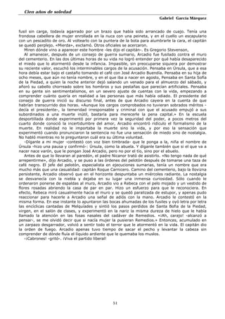 Cien años de soledad
Gabriel García Márquez
51
fusil sin carga, todavía agarrado por un brazo que había sido arrancado de cuajo. Tenía una
frondosa cabellera de mujer enrollada en la nuca con una peineta, y en el cuello un escapulario
con un pescadito de oro. Al voltearlo con la puntera de la bota para alumbrarle la cara, el capitán
se quedó perplejo. «Mierda», exclamó. Otros oficiales se acercaron.
Miren dónde vino a aparecer este hombre -les dijo el capitán-. Es Gregorio Stevenson,
Al amanecer, después de un consejo de guerra sumario, Arcadio fue fusilado contra el muro
del cementerio. En las dos últimas horas de su vida no logró entender por qué había desaparecido
el miedo que lo atormentó desde la infancia. Impasible, sin preocuparse siquiera por demostrar
su reciente valor, escuchó los interminables cargos de la acusación. Pensaba en Úrsula, que a esa
hora debía estar bajo el castaño tomando el café con José Arcadio Buendía. Pensaba en su hija de
ocho meses, que aún no tenía nombre, y en el que iba a nacer en agosto, Pensaba en Santa Sofía
de la Piedad, a quien la noche anterior dejó salando un venado para el almuerzo del sábado, y
añoró su cabello chorreado sobre los hombros y sus pestañas que parecían artificiales. Pensaba
en su gente sin sentimentalismos, en un severo ajuste de cuentas con la vida, empezando a
comprender cuánto quería en realidad a las personas que más había odiado. El presidente del
consejo de guerra inició su discurso final, antes de que Arcadio cayera en la cuenta de que
habrían transcurrido dos horas. «Aunque los cargos comprobados no tuvieran sobrados méritos -
decía el presidente-, la temeridad irresponsable y criminal con que el acusado empujó a sus
subordinados a una muerte inútil, bastaría para merecerle la pena capital.» En la escuela
desportillada donde experimentó por primera vez la seguridad del poder, a pocos metros del
cuarto donde conoció la incertidumbre del amor, Arcadio encontró ridículo el formalismo de la
muerte. En realidad no le importaba la muerte sino la vida, y por eso la sensación que
experimentó cuando pronunciaron la sentencia no fue una sensación de miedo sino de nostalgia.
No habló mientras no le preguntaron cuál era su última voluntad.
-Díganle a mi mujer -contestó con voz bien timbrada- que le ponga a la, niña el nombre de
Úrsula -hizo una pausa y confirmó-: Úrsula, como la abuela. Y díganle también que si el que va a
nacer nace varón, que le pongan José Arcadio, pero no por el tío, sino por el abuelo.
Antes de que lo llevaran al paredón, el padre Nicanor trató de asistirlo. «No tengo nada de qué
arrepentirme», dijo Arcadio, y se puso a las órdenes del pelotón después de tomarse una taza de
café negro. El jefe del pelotón, especialista en ejecuciones sumarias, tenía un nombre que era
mucho más que una casualidad: capitán Roque Carnicero. Camino del cementerio, bajo la llovizna
persistente, Arcadio observó que en el horizonte despuntaba un miércoles radiante. La nostalgia
se desvanecía con la niebla y dejaba en su lugar una inmensa curiosidad. Sólo cuando le
ordenaron ponerse de espaldas al muro, Arcadio vio a Rebeca con el pelo mojado y un vestido de
flores rosadas abriendo la casa de par en par. Hizo un esfuerzo para que le reconociera. En
efecto, Rebeca miró casualmente hacia el muro y se quedó paralizada de estupor, y apenas pudo
reaccionar para hacerle a Arcadio una señal de adiós con la mano. Arcadio le contestó en la
misma forma. En ese instante lo apuntaron las bocas ahumadas de los fusiles y oyó letra por letra
las encíclicas cantadas de Melquíades y sintió los pasos perdidos de Santa Bofia de la Piedad,
virgen, en el salón de clases, y experimentó en la nariz la misma dureza de hielo que le había
llamado la atención en las fosas nasales del cadáver de Remedios. «¡Ah, carajo! -alcanzó a
pensar-, se me olvidó decir que si nacía mujer la pusieran Remedios.» Entonces, acumulado en
un zarpazo desgarrador, volvió a sentir todo el terror que le atormentó en la vida. El capitán dio
la orden de fuego. Arcadio apenas tuvo tiempo de sacar el pecho y levantar la cabeza sin
comprender de dónde fluía el líquido ardiente que le quemaba los muslos.
-¡Cabrones! -gritó-. ¡Viva el partido liberal!
 