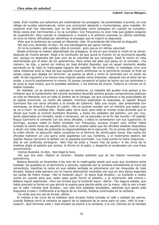 Cien años de soledad
Gabriel García Márquez
54
nada. Eran inútiles sus esfuerzos por sistematizar los presagios. Se presentaban d pronto, en una
ráfaga de lucidez sobrenatural, como una convicción absoluta y momentánea, pero inasible. En
ocasione eran tan naturales, que no las identificaba como presagios sin cuando se cumplían.
Otras veces eran terminantes y no se cumplían. Con frecuencia no eran más que golpes vulgares
de superstición. Pero cuando lo condenaron a muerte y le pidieron expresar su última voluntad,
no tuvo la menor dificultad par identificar el presagio que le inspiró la respuesta:
-Pido que la sentencia se cumpla en Macondo -dijo. El presidente del tribunal se disgustó.
-No sea vivo, Buendía -le dijo-. Es una estratagema par ganar tiempo.
-Si no la cumplen, allá ustedes -dijo el coronel-, pero esa es mi última voluntad.
Desde entonces lo habían abandonado los presagios. El día en que Úrsula lo visitó en la cárcel,
después de mucho pensar, llegó a la conclusión de que quizá la muerte no se anunciaría aquella
vez, porque no dependía del azar sino de la voluntad de sus verdugos. Pasó la noche en vela
atormentado por el dolor de los golondrinos. Poco antes del alba oyó pasos en el corredor. «Ya
vienen», se dijo, y pensó sin motivo en José Arcadio Buendía, que en aquel momento estaba
pensando en él, bajo la madrugada lúgubre del castaño. No sintió miedo, ni nostalgia, sino una
rabia intestinal ante la idea de que aquella muerte artificiosa no le permitiría conocer el final de
tantas cosas que dejaba sin terminar. La puerta se abrió y entró el centinela con un tazón de
café. Al día siguiente a la misma hora todavía estaba como entonces, rabiando con el dolor de las
axilas, y ocurrió exactamente lo mismo. El jueves compartió el dulce de leche con los centinelas y
se puso la ropa limpia, que le quedaba estrecha, y los botines de charol. Todavía el viernes no lo
habían fusilado.
En realidad, no se atrevían a ejecutar la sentencia. La rebeldía del pueblo hizo pensar a los
militares que el fusilamiento del coronel Aureliano Buendía tendría graves consecuencias políticas
no sólo en Macondo sino en todo el ámbito de la ciénaga, así que consultaron a las autoridades de
la capital provincial. La noche del sábado, mientras esperaban la respuesta, el capitán Roque
Carnicero fue con otros oficiales a la tienda de Catarino. Sólo una mujer, casi presionada con
amenazas, se atrevió a llevarlo al cuarto. «No se quieren acostar con un hombre que saben que
se va a morir -le confesó ella-. Nadie sabe cómo será, pero todo el mundo anda diciendo que el
oficial que fusile al coronel Aureliano Buendía, y todos los soldados del pelotón, uno por uno,
serán asesinados sin remedio, tarde o temprano, así se escondan en el fin del mundo.» El capitán
Roque Carnicero lo comentó con los otros oficiales, y éstos lo comentaron con sus superiores. El
domingo, aunque nadie lo había revelado con franqueza, aunque ningún acto militar había
turbado la calma tensa de aquellos días, todo el pueblo sabía que los oficiales estaban dispuestos
a eludir con toda clase de pretextos la responsabilidad de la ejecución. En el correo del lunes llegó
la orden oficial: la ejecución debía cumplirse en el término de veinticuatro horas. Esa noche los
oficiales metieron en una gorra siete papeletas con sus nombres, y el inclemente destino del
capitán Roque Carnicero lo señaló con la papeleta premiada. «La mala suerte no tiene resquicios -
dijo él con profunda amargura-. Nací hijo de puta y muero hijo de puta.» A las cinco de la
mañana eligió el pelotón por sorteo, lo formó en el patio, y despertó al condenado con una frase
premonitoria:
-Vamos Buendía -le dijo-. Nos llegó la hora.
-Así que era esto -replicó el coronel-. Estaba soñando que se me habían reventado los
golondrinos.
Rebeca Buendía se levantaba a las tres de la madrugada desde que supo que Aureliano sería
fusilado. Se quedaba en el dormitorio a oscuras, vigilando por la ventana entreabierta el muro del
cementerio, mientras la cama en que estaba sentada se estremecía con los ronquidos de José
Arcadio. Esperó toda semana con la misma obstinación recóndita con que en otra época esperaba
las cartas de Pietro Crespi. «No lo fusilarán aquí» -le decía José Arcadio-. Lo fusilarán a media
noche en cuartel para que nadie sepa quién formó el pelotón, y lo enterrarán allá mismo.»
Rebeca siguió esperando. «Son tan brutos que lo fusilarán aquí» -decía-. Tan segura estaba, que
había previsto la forma en que abriría la puerta para decirle adiós con la mano. «No lo van a traer
por la calle -insistía José Arcadio-, con sólo seis soldados asustados, sabiendo que gente está
dispuesta a todo.» Indiferente a la lógica de su marido, Rebeca continuaba en la ventana.
-Ya verás que son así de brutos -decía-.
El martes a las cinco de la mañana José Arcadio había tomado el café y soltado los perros,
cuando Rebeca cerró la ventana se agarró de la cabecera de la cama para no caer. «Ahí lo trae -
suspiró-. Qué hermoso está.» José Arcadio se asomó a la ventana, y lo vio, trémulo en la claridad
 