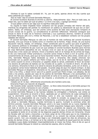Cien años de soledad
Gabriel García Márquez
58
-Dichoso tú que lo sabes contestó él-. Yo, por mi parte, apenas ahora me doy cuenta que
estoy peleando por orgullo.
-Eso es malo -dijo el coronel Gerineldo Márquez.
Al coronel Aureliano Buendia le divirtió su alarma. «Naturalmente -dijo-. Pero en todo caso, es
mejor eso, que no saber por qué se pelea.» Lo miró a los ojos, y agregó sonriendo:
-O que pelear como tú por algo que no significa nada para nadie.
Su orgullo le había impedido hacer contactos con los grupos armados del interior del país,
mientras los dirigentes del partido no rectificaran en público su declaración de que era un ban-
dolero. Sabía, sin embargo, que tan pronto como pusiera de lado esos escrúpulos rompería el
círculo vicioso de la guerra. La convalecencia le permitió reflexionar. Entonces consiguió que
Úrsula le diera el resto de la herencia enterrada y sus cuantiosos ahorros; nombró al coronel
Gerineldo Márquez jefe civil y militar de Macondo, y se fue a establecer contacto con los grupos
rebeldes del interior.
El coronel Gerineldo Márquez no sólo era el hombre de más confianza del coronel Aureliano
Buendía, sino que Úrsula lo recibía como un miembro de la familia. Frágil, tímido, de una buena
educación natural, estaba, sin embargo, mejor constituido para la guerra que para el gobierno.
Sus asesores políticos lo enredaban con facilidad en laberintos teóricos. Pero consiguió imponer
en Macondo el ambiente de paz rural con que soñaba el coronel Aureliano Buendia para morirse
de viejo fabricando pescaditos de oro. Aunque vivía en casa de sus padres, almorzaba donde
Úrsula dos o tres veces por semana. Inició a Aureliano José en el manejo de las armas de fuego,
le dio una instrucción militar prematura y durante varios meses lo llevó a vivir al cuartel, con el
consentimiento de Úrsula, para que se fuera haciendo hombre. Muchos años antes, siendo casi un
niño, Gerineldo Márquez había declarado su amor a Amaranta. Ella estaba entonces tan
ilusionada con su pasión solitaria por Pietro Crespi, que se rió de él. Gerineldo Márquez esperó.
En cierta ocasión le envió a Amaranta un papelito desde la cárcel, pidiéndole el favor de bordar
una docena de pañuelos de batista con las iniciales de su padre. Le mandó el dinero. Al cabo de
una semana, Amaranta le llevó a la cárcel la docena de pañuelos bordados, junto con el dinero, y
se quedaron varias horas hablando del pasado. «Cuando salga de aquí me casaré contigo», le dijo
Gerineldo Márquez al despedirse. Amaranta se rió, pero siguió pensando en él mientras enseñaba
a leer a los niños, y deseé revivir para él su pasión juvenil por Pietro Crespi. Los sábados, día de
visita a los presos, pasaba por casa de los padres de Gerineldo Márquez y los acompañaba a la
cárcel. Uno de esos sábados, Úrsula se sorprendió al verla en la cocina, esperando a que salieran
los bizcochos del horno para escoger los mejores y envolverlos en una servilleta que había
bordado para la ocasión.
-Cásate con él -le dijo-. Difícilmente encontrarás otro hombre como ese.
Amaranta fingió una reacción de disgusto.
-No necesito andar cazando hombres -replicó-. Le llevo estos bizcochos a Gerineldo porque me
da lástima que tarde o temprano lo van a fusilar.
Lo dijo sin pensarlo, pero fue por esa época que el gobierno hizo pública la amenaza de fusilar
al coronel Gerineldo Márquez si las fuerzas rebeldes no entregaban a Riohacha. Las visitas se
suspendieron. Amaranta se encerró a llorar, agobiada por un sentimiento de culpa semejante al
que la atormenté cuando murió Remedios, como si otra vez hubieran sido sus palabras
irreflexivas las responsables de una muerte. Su madre la consoló. Le aseguré que el coronel
Aureliano Buendía haría algo por impedir el fusilamiento, y prometió que ella misma se encargaría
de atraer a Gerineldo Márquez, cuando terminara la guerra. Cumplió la promesa antes del
término previsto. Cuando Gerineldo Márquez volvió a la casa investido de su nueva dignidad de
jefe civil y militar, lo recibió como a un hijo, concibió exquisitos halagos para retenerlo, y rogó
con todo el ánimo de su corazón que recordara su propósito de casarse con Amaranta. Sus
súplicas parecían certeras. Los días en que iba a almorzar a la casa, el coronel Gerineldo Márquez
se quedaba la tarde en el corredor de las begonias jugando damas chinas con Amaranta. Úrsula
les llevaba café con leche y bizcochos y se hacía cargo de los niños para que no los molestaran.
Amaranta, en realidad, se esforzaba por encender en su corazón las cenizas olvidadas de su
pasión juvenil. Con una ansiedad que llegó a ser intolerable esperé los días de almuerzos, las
tardes de damas chinas, y el tiempo se le iba volando en compañía de aquel guerrero de nombre
nostálgico cuyos dedos temblaban imperceptiblemente al mover las fichas. Pero el día en que el
coronel Gerineldo Márquez le reiteré su voluntad de casarse, ella lo rechazó.
 