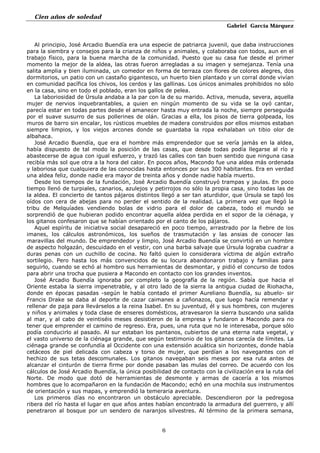 Cien años de soledad
Gabriel García Márquez
6
Al principio, José Arcadio Buendía era una especie de patriarca juvenil, que daba instrucciones
para la siembra y consejos para la crianza de niños y animales, y colaboraba con todos, aun en el
trabajo físico, para la buena marcha de la comunidad. Puesto que su casa fue desde el primer
momento la mejor de la aldea, las otras fueron arregladas a su imagen y semejanza. Tenía una
salita amplia y bien iluminada, un comedor en forma de terraza con flores de colores alegres, dos
dormitorios, un patio con un castaño gigantesco, un huerto bien plantado y un corral donde vivían
en comunidad pacífica los chivos, los cerdos y las gallinas. Los únicos animales prohibidos no sólo
en la casa, sino en todo el poblado, eran los gallos de pelea.
La laboriosidad de Úrsula andaba a la par con la de su marido. Activa, menuda, severa, aquella
mujer de nervios inquebrantables, a quien en ningún momento de su vida se la oyó cantar,
parecía estar en todas partes desde el amanecer hasta muy entrada la noche, siempre perseguida
por el suave susurro de sus pollerines de olán. Gracias a ella, los pisos de tierra golpeada, los
muros de barro sin encalar, los rústicos muebles de madera construidos por ellos mismos estaban
siempre limpios, y los viejos arcones donde se guardaba la ropa exhalaban un tibio olor de
albahaca.
José Arcadio Buendía, que era el hombre más emprendedor que se vería jamás en la aldea,
había dispuesto de tal modo la posición de las casas, que desde todas podía llegarse al río y
abastecerse de agua con igual esfuerzo, y trazó las calles con tan buen sentido que ninguna casa
recibía más sol que otra a la hora del calor. En pocos años, Macondo fue una aldea más ordenada
y laboriosa que cualquiera de las conocidas hasta entonces por sus 300 habitantes. Era en verdad
una aldea feliz, donde nadie era mayor de treinta años y donde nadie había muerto.
Desde los tiempos de la fundación, José Arcadio Buendía construyó trampas y jaulas. En poco
tiempo llenó de turpiales, canarios, azulejos y petirrojos no sólo la propia casa, sino todas las de
la aldea. El concierto de tantos pájaros distintos llegó a ser tan aturdidor, que Úrsula se tapó los
oídos con cera de abejas para no perder el sentido de la realidad. La primera vez que llegó la
tribu de Melquíades vendiendo bolas de vidrio para el dolor de cabeza, todo el mundo se
sorprendió de que hubieran podido encontrar aquella aldea perdida en el sopor de la ciénaga, y
los gitanos confesaron que se habían orientado por el canto de los pájaros.
Aquel espíritu de iniciativa social desapareció en poco tiempo, arrastrado por la fiebre de los
imanes, los cálculos astronómicos, los sueños de trasmutación y las ansias de conocer las
maravillas del mundo. De emprendedor y limpio, José Arcadio Buendía se convirtió en un hombre
de aspecto holgazán, descuidado en el vestir, con una barba salvaje que Úrsula lograba cuadrar a
duras penas con un cuchillo de cocina. No faltó quien lo considerara víctima de algún extraño
sortilegio. Pero hasta los más convencidos de su locura abandonaron trabajo y familias para
seguirlo, cuando se echó al hombro sus herramientas de desmontar, y pidió el concurso de todos
para abrir una trocha que pusiera a Macondo en contacto con los grandes inventos.
José Arcadio Buendía ignoraba por completo la geografía de la región. Sabía que hacia el
Oriente estaba la sierra impenetrable, y al otro lado de la sierra la antigua ciudad de Riohacha,
donde en épocas pasadas -según le había contado el primer Aureliano Buendía, su abuelo- sir
Francis Drake se daba al deporte de cazar caimanes a cañonazos, que luego hacía remendar y
rellenar de paja para llevárselos a la reina Isabel. En su juventud, él y sus hombres, con mujeres
y niños y animales y toda clase de enseres domésticos, atravesaron la sierra buscando una salida
al mar, y al cabo de veintiséis meses desistieron de la empresa y fundaron a Macondo para no
tener que emprender el camino de regreso. Era, pues, una ruta que no le interesaba, porque sólo
podía conducirlo al pasado. Al sur estaban los pantanos, cubiertos de una eterna nata vegetal, y
el vasto universo de la ciénaga grande, que según testimonio de los gitanos carecía de límites. La
ciénaga grande se confundía al Occidente con una extensión acuática sin horizontes, donde había
cetáceos de piel delicada con cabeza y torso de mujer, que perdían a los navegantes con el
hechizo de sus tetas descomunales. Los gitanos navegaban seis meses por esa ruta antes de
alcanzar el cinturón de tierra firme por donde pasaban las mulas del correo. De acuerdo con los
cálculos de José Arcadio Buendía, la única posibilidad de contacto con la civilización era la ruta del
Norte. De modo que dotó de herramientas de desmonte y armas de cacería a los mismos
hombres que lo acompañaron en la fundación de Macondo; echó en una mochila sus instrumentos
de orientación y sus mapas, y emprendió la temeraria aventura.
Los primeros días no encontraron un obstáculo apreciable. Descendieron por la pedregosa
ribera del río hasta el lugar en que años antes habían encontrado la armadura del guerrero, y allí
penetraron al bosque por un sendero de naranjos silvestres. Al término de la primera semana,
 