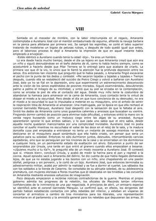 Cien años de soledad
Gabriel García Márquez
60
VIII
Sentada en el mecedor de mimbre, con la labor interrumpida en el regazo, Amaranta
contemplaba a Aureliano José con el mentón embadurnado de espuma, afilando la navaja barbera
en la penca para afeitarse por primera vez. Se sangré las espinillas, se corté el labio superior
tratando de modelarse un bigote de pelusas rubias, y después de todo quedó igual que antes,
pero el laborioso proceso le dejé a Amaranta la impresión de que en aquel instante había
empezado a envejecer.
-Estás idéntico a Aureliano cuando tenía tu edad -dijo-. Ya eres un hombre.
Lo era desde hacía mucho tiempo, desde el día ya lejano en que Amaranta creyó que aún era
un niño y siguió desnudándose en el baño delante de él, como lo había hecho siempre, como se
acostumbré a hacerlo desde que Pilar Ternera se lo entregó para que acabara de criarlo. La
primera vez que él la vio, lo único que le llamó la atención fue la profunda depresión entre los
senos. Era entonces tan inocente que preguntó qué le había pasado, y Amaranta fingió excavarse
el pecho con la punta de los dedos y contesté: «Me sacaron tajadas y tajadas y tajadas.» Tiempo
después, cuando ella se restableció del suicidio de Pietro Crespi y volvió a bañarse con Aureliano
José, éste ya no se fijé en la depresión, sino que experimenté un estremecimiento desconocido
ante la visión de los senos espléndidos de pezones morados. Siguió examinándola, descubriendo
palmo a palmo el milagro de su intimidad, y sintió que su piel se erizaba en la contemplación,
como se erizaba la piel de ella al contacto del agua. Desde muy niño tenía la costumbre de
abandonar la hamaca para amanecer en la cama de Amaranta, cuyo contacto tenía la virtud de
disipar el miedo a la oscuridad. Pero desde el día en que tuvo conciencia de su desnudez, no era
el miedo a la oscuridad lo que lo impulsaba a meterse en su mosquitero, sino el anhelo de sentir
la respiración tibia de Amaranta al amanecer. Una madrugada, por la época en que ella rechazó al
coronel Gerineldo Márquez, Aureliano José despertó con la sensación de que le faltaba el aire.
Sintió los dedos de Amaranta como unos gusanitos calientes y ansiosos que buscaban su vientre.
Fingiendo dormir cambió de posición para eliminar toda dificultad, y entonces sintió la mano sin la
venda negra buceando como un molusco ciego entre las algas de su ansiedad. Aunque
aparentaron ignorar lo que ambos sabían, y lo que cada uno sabía que el otro sabía, desde
aquella noche quedaron mancornados por una complicidad inviolable. Aureliano José no podía
conciliar el sueño mientras no escuchaba el valse de las doce en el reloj de la sala, y la madura
doncella cuya piel empezaba a entristecer no tenía un instante de sosiego mientras no sentía
deslizarse en el mosquitero aquel sonámbulo que ella había criado, sin pensar que sería un
paliativo para su soledad. Entonces no sólo durmieron juntos, desnudos, intercambiando caricias
agotadoras, sino que se perseguían por los rincones de la casa y se encerraban en los dormitorios
a cualquier hora, en un permanente estado de exaltación sin alivio. Estuvieron a punto de ser
sorprendidos por Úrsula, una tarde en que entró al granero cuando ellos empezaban a besarse.
«¿Quieres mucho a tu tía?», le preguntó ella de un modo inocente a Aureliano José. Él contestó
que sí. «Haces bien», concluyó Úrsula, y acabó de medir la harina para el pan y regresó a la
cocina. Aquel episodio sacó a Amaranta del delirio. Se dio cuenta de que había llegado demasiado
lejos, de que ya no estaba jugando a los besitos con un niño, sino chapaleando en una pasión
otoñal, peligrosa y sin porvenir, y la cortó de un tajo. Aureliano José, que entonces terminaba su
adiestramiento militar, acabó por admitir la realidad y se fue a dormir al cuartel. Los sábados iba
con los soldados a la tienda de Catarino. Se consolaba de su abrupta soledad, de su adolescencia
prematura, con mujeres olorosas a flores muertas que él idealizaba en las tinieblas y las convertía
en Amaranta mediante ansiosos esfuerzos de imaginación.
Poco después empezaron a recibirse noticias contradictorias de la guerra. Mientras el propio
gobierno admitía los progresos de la rebelión, los oficiales de Macondo tenían informes
confidenciales de la inminencia de una paz negociada. A principios de abril, un emisario especial
se identificó ante el coronel Gerineldo Márquez. Le confirmó que, en efecto, los dirigentes del
partido habían establecido contactos con jefes rebeldes del interior, y estaban en vísperas de
concertar el armisticio a cambio de tres ministerios para los liberales, una representación
minoritaria en el parlamento y la amnistía general para los rebeldes que depusieran las armas. El
 