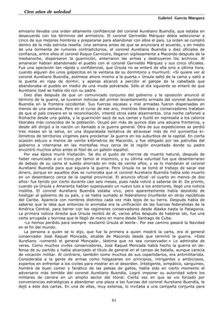Cien años de soledad
Gabriel García Márquez
61
emisario llevaba una orden altamente confidencial del coronel Aureliano Buendía, que estaba en
desacuerdo con los términos del armisticio. El coronel Gerineldo Márquez debía seleccionar a
cinco de sus mejores hombres y prepararse para abandonar con ellos el país. La orden se cumplió
dentro de la más estricta reseña. Una semana antes de que se anunciara el acuerdo, y en medio
de una tormenta de rumores contradictorios, el coronel Aureliano Buendía y diez oficiales de
confianza, entre ellos el coronel Roque Carnicero, llegaron sigilosamente a Macondo después de la
medianoche, dispersaron la guarnición, enterraron las armas y destruyeron los archivos. Al
amanecer habían abandonado el pueblo con el coronel Gerineldo Márquez y sus cinco oficiales.
Fue una operación tan rápida y confidencial, que Úrsula no se enteró de ella sino a última hora,
cuando alguien dio unos golpecitos en la ventana de su dormitorio y murmuró: «Si quiere ver al
coronel Aureliano Buendía, asómese ahora mismo a la puerta.» Úrsula saltó de la cama y salió a
la puerta en ropa de dormir, y apenas alcanzó a percibir el galope de la caballada que
abandonaba el pueblo en medio de una muda polvareda. Sólo al día siguiente se enteró de que
Aureliano José se había ido con su padre.
Diez días después de que un comunicado conjunto del gobierno y la oposición anunció el
término de la guerra, se tuvieron noticias del primer levantamiento armado del coronel Aureliano
Buendía en la frontera occidental. Sus fuerzas escasas y mal armadas fueron dispersadas en
menos de una semana. Pero en el curso de ese ano, mientras liberales y conservadores trataban
de que el país creyera en la reconciliación, intentó otros siete alzamientos. Una noche cañoneó a
Riohacha desde una goleta, y la guarnición sacó de sus camas y fusiló en represalia a los catorce
liberales más conocidos de la población. Ocupó por más de quince días una aduana fronteriza, y
desde allí dirigió a la nación un llamado a la guerra general. Otra de sus expediciones se perdió
tres meses en la selva, en una disparatada tentativa de atravesar más de mil quinientos ki-
lómetros de territorios vírgenes para proclamar Ja guerra en los suburbios de la capital. En cierta
ocasión estuvo a menos de veinte kilómetros de Macondo, y fue obligado por las patrullas del
gobierno a internarse en las montañas muy cerca de la región encantada donde su padre
encontró muchos años antes el fósil de un galeón español.
Por esa época murió Visitación. Se dio el gusto de morirse de muerte natural, después de
haber renunciado a un trono por temor al insomnio, y su última voluntad fue que desenterraran
de debajo de su cama el sueldo ahorrado en más de veinte años, y se lo mandaran al coronel
Aureliano Buendía para que siguiera la guerra. Pero Úrsula no se tomó el trabajo de sacar ese
dinero, porque en aquellos días se rumoraba que el coronel Aureliano Buendía había sido muerto
en un desembarco cerca de la capital provincial. El anuncio oficial -el cuarto en menos de dos
años- fue tenido por cierto durante casi seis meses, pues nada volvió a saberse de él. De pronto,
cuando ya Úrsula y Amaranta habían superpuesto un nuevo luto a los anteriores, llegó una noticia
insólita. El coronel Aureliano Buendía estaba vivo, pero aparentemente había desistido de
hostigar al gobierno de su país, y se había sumado al federalismo triunfante en otras repúblicas
del Caribe. Aparecía con nombres distintos cada vez más lejos de su tierra. Después había de
saberse que la idea que entonces lo animaba era la unificación de las fuerzas federalistas de la
América Central, para barrer con los regímenes conservadores desde Alaska hasta la Patagonia.
La primera noticia directa que Úrsula recibió de él, varios años después de haberse ido, fue una
carta arrugada y borrosa que le llegó de mano en mano desde Santiago de Cuba.
-Lo hemos perdido para siempre -exclamó Úrsula al leerla-. Por ese camino pasará la Navidad
en el fin del mundo.
La persona a quien se lo dijo, que fue la primera a quien mostró la carta, era el general
conservador José Raquel Moncada, alcalde de Macondo desde que terminó la guerra. «Este
Aureliano -comentó el general Moncada-, lástima que no sea conservador.» Lo admiraba de
veras. Como muchos civiles conservadores, José Raquel Moncada había hecho la guerra en de-
fensa de su partido y había alcanzado el título de general en el campo de batalla, aunque carecía
de vocación militar. Al contrario, también como muchos de sus copartidarios, era antimilitarista.
Consideraba a la gente de armas como holgazanes sin principios, intrigantes y ambiciosos,
expertos en enfrentar a los civiles para medrar en el desorden. Inteligente, simpático, sanguíneo,
hombre de buen comer y fanático de las peleas de gallos, había sido en cierto momento el
adversario más temible del coronel Aureliano Buendía. Logró imponer su autoridad sobre los
militares de carrera en un amplio sector del litoral. Cierta vez en que se vio forzado por
conveniencias estratégicas a abandonar una plaza a las fuerzas del coronel Aureliano Buendía, le
dejó a éste dos cartas. En una de ellas, muy extensa, lo invitaba a una campaña conjunta para
 
