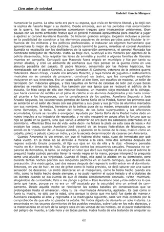 Cien años de soledad
Gabriel García Márquez
62
humanizar la guerra. La otra carta era para su esposa, que vivía en territorio liberal, y la dejó con
la súplica de hacerla llegar a su destino. Desde entonces, aun en los períodos más encarnizados
de la guerra, los dos comandantes concertaron treguas para intercambiar prisioneros. Eran
pausas con un cierto ambiente festivo que el general Moncada aprovechaba para enseñar a jugar
a ajedrez al coronel Aureliano Buendía. Se hicieron grandes amigos. Llegaron inclusive a pensar
en la posibilidad de coordinar a los elementos populares de ambos partidos para liquidar la in-
fluencia de los militares y los políticos profesionales, e instaurar un régimen humanitario que
aprovechara lo mejor de cada doctrina. Cuando terminó la guerra, mientras el coronel Aureliano
Buendía se escabullía por los desfiladeros de la subversión permanente, el general Moncada fue
nombrado corregidor de Macondo. Vistió su traje civil, sustituyó a los militares por agentes de la
policía desarmados, hizo respetar las leyes de amnistía y auxilió a algunas familias de liberales
muertos en campaña. Consiguió que Macondo fuera erigido en municipio y fue por tanto su
primer alcalde, y creó un ambiente de confianza que hizo pensar en la guerra como en una
absurda pesadilla del pasado. El padre Nicanor, consumido por las fiebres hepáticas, fue
reemplazado por el padre Coronel, a quien llamaban El Cachorro, veterano de la primera guerra
federalista. Bruno Crespi, casado con Amparo Moscote, y cuya tienda de juguetes e instrumentos
musicales no se cansaba de prosperar, construyó un teatro, que las compañías españolas
incluyeron en sus itinerarios. Era un vasto salón al aire libre, con escaños de madera, un telón de
terciopelo con máscaras griegas, y tres taquillas en forma de cabezas de león por cuyas bocas
abiertas se vendían los boletos. Fue también por esa época que se restauró el edificio de la
escuela. Se hizo cargo de ella don Melchor Escalona, un maestro viejo mandado de la ciénaga,
que hacía caminar de rodillas en el patio de caliche a los alumnos desaplicados y les hacía comer
ají picante a los lenguaraces, con la complacencia de los padres. Aureliano Segundo y José
Arcadio Segundo, los voluntariosos gemelos de Santa Sofía de la Piedad, fueron los primeros que
se sentaron en el salón de clases con sus pizarras y sus gises y sus jarritos de aluminio marcados
con sus nombres. Remedios, heredera de la belleza pura de su madre, empezaba a ser conocida
como Remedios, la bella. A pesar del tiempo, de los lutos superpuestos y las aflicciones
acumuladas, Úrsula se resistía a envejecer. Ayudada por Santa Bofia de la Piedad había dado un
nuevo impulso a su industria de repostería, y no sólo recuperó en pocos años la fortuna que su
hijo se gastó en la guerra, sino que volvió a atiborrar de oro puro los calabazos enterrados en el
dormitorio. «Mientras Dios me dé vida -solía decir- no faltará la plata en esta casa de locos.» Así
estaban las cosas, cuando Aureliano José desertó de las tropas federalistas de Nicaragua, se
enroló en la tripulación de un buque alemán, y apareció en la cocina de la casa, macizo como un
caballo, prieto y peludo como un indio, y con la secreta determinación de casarse con Amaranta.
Cuando Amaranta lo vio entrar, sin que él hubiera dicho nada, supo de inmediato por qué
había vuelto. En la mesa no se atrevían a mirarse a la cara. Pero dos semanas después del
regreso estando Úrsula presente, él fijó sus ojos en los de ella y le dijo: «Siempre pensaba
mucho en ti.» Amaranta le huía. Se prevenía contra los encuentros casuales. Procuraba no se-
pararse de Remedios, la bella. Le indignó el rubor que doró sus mejillas el día en que el sobrino le
preguntó hasta cuándo pensaba llevar la venda negra en la mano, porque interpretó la pregunta
como una alusión a su virginidad. Cuando él llegó, ella pasó la aldaba en su dormitorio, pero
durante tantas noches percibió sus ronquidos pacíficos en el cuarto contiguo, que descuidó esa
precaución. Una madrugada, casi dos meses después del regreso lo sintió entrar en el dormitorio.
Entonces, en vez de huir, en vez de gritar como lo había previsto, se dejó saturar por una suave
sensación de descanso. Lo sintió deslizarse en el mosquitero, como lo había hecho cuando era
niño, como lo había hecho desde siempre, y no pudo reprimir el sudor helado y el crotaloteo de
los dientes cuando se dio cuenta de que él estaba completamente desnudo. «Vete -murmuró,
ahogándose de curiosidad-. Vete o me pongo a gritar.» Pero Aureliano José 5<bía entonces lo que
tenía que hacer, porque ya no era un nill0
asustado por la oscuridad sino un animal de cam-
pamento. Desde aquella noche se reiniciaron las sordas batallas sin consecuencias que se
prolongaban hasta el amanecer. «Soy tu tía -murmuraba Amaranta, agotada-. Es casi como si
fuera tu madre, no sólo por la edad, sino porque lo único que me faltó fue darte de mamar.»
Aureliano escapaba al alba y regresaba a la madrugada siguiente, cada vez más excitado por la
comprobación de que ella no pasaba la aldaba. No había dejado de desearla un solo instante. La
encontraba en los oscuros dormitorios de los pueblos vencidos, sobre todo en los más abyectos, y
la materializaba en el tufo de la sangre seca en las vendas de los heridos, en el pavor instantáneo
del peligro de muerte, a toda hora y en todas partes. Había huido de ella tratando de aniquilar su
 