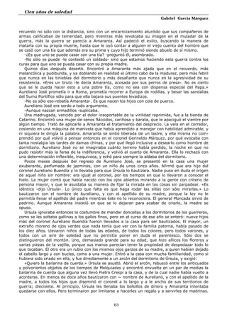 Cien años de soledad
Gabriel García Márquez
63
recuerdo no sólo con la distancia, sino con un encarnizamiento aturdido que sus compañeros de
armas calificaban de temeridad, pero mientras más revolcaba su imagen en el muladar de la
guerra, más la guerra se parecía a Amaranta. Así padeció el exilio, buscando la manera de
matarla con su propia muerte, hasta que le oyó contar a alguien el viejo cuento del hombre que
se casó con una tía que además era su prima y cuyo hijo terminó siendo abuelo de sí mismo.
-¿Es que uno se puede casar con una tía? -preguntó él, asombrado.
-No sólo se puede -le contestó un soldado- sino que estamos haciendo esta guerra contra los
curas para que uno se pueda casar con su propia madre.
Quince días después desertó. Encontró a Amaranta más ajada que en el recuerdo, más
melancólica y pudibunda, y ya doblando en realidad el último cabo de la madurez, pero más febril
que nunca en las tinieblas del dormitorio y más desafiante que nunca en la agresividad de su
resistencia. «Eres un bruto -le decía Amaranta, acosada por sus perros de presa-. No es cierto
que se le pueda hacer esto a una pobre tía, como no sea con dispensa especial del Papa.»
Aureliano José prometía ir a Roma, prometía recorrer a Europa de rodillas, y besar las sandalias
del Sumo Pontífice sólo para que ella bajara sus puentes levadizos.
-No es sólo eso-rebatía Amaranta-. Es que nacen los hijos con cola de puerco.
Aureliano José era sordo a todo argumento.
-Aunque nazcan armadillos -suplicaba.
Una madrugada, vencido por el dolor insoportable de la virilidad reprimida, fue a la tienda de
Catarino. Encontró una mujer de senos fláccidos, cariñosa y barata, que le apaciguó el vientre por
algún tiempo. Trató de aplicarle a Amaranta el tratamiento del desprecio. La veía en el corredor,
cosiendo en una máquina de manivela que había aprendido a manejar con habilidad admirable, y
ni siquiera le dirigía la palabra. Amaranta se sintió liberada de un lastre, y ella misma no com-
prendió por qué volvió a pensar entonces en el coronel Gerineldo Márquez, por qué evocaba con
tanta nostalgia las tardes de damas chinas, y por qué llegó inclusive a desearlo como hombre de
dormitorio. Aureliano José no se imaginaba cuánto terreno había perdido, la noche en que no
pudo resistir más la farsa de la indiferencia, y volvió al cuarto de Amaranta. Ella lo rechazó con
una determinación inflexible, inequívoca, y echó para siempre la aldaba del dormitorio.
Pocos meses después del regreso de Aureliano José, se presentó en la casa una mujer
exuberante, perfumada de jazmines, con un niño de unos cinco años. Afirmó que era hijo del
coronel Aureliano Buendía y lo llevaba para que Úrsula lo bautizara. Nadie puso en duda el origen
de aquel niño sin nombre: era igual al coronel, por los tiempos en que lo llevaron a conocer el
hielo. La mujer contó que había nacido con los ojos abiertos mirando a la gente con criterio de
persona mayor, y que le asustaba su manera de fijar la mirada en las cosas sin parpadear. «Es
idéntico -dijo Úrsula-. Lo único que falta es que haga rodar las sillas con sólo mirarlas.» Lo
bautizaron con el nombre de Aureliano, y con el apellido de su madre, porque la ley no le
permitía llevar el apellido del padre mientras éste no lo reconociera. El general Moncada sirvió de
padrino. Aunque Amaranta insistió en que se lo dejaran para acabar de criarlo, la madre se
opuso.
Úrsula ignoraba entonces la costumbre de mandar doncellas a los dormitorios de los guerreros,
como se les soltaba gallinas a los gallos finos, pero en el curso de ese año se enteró: nueve hijos
más del coronel Aureliano Buendía fueron llevados a la casa para ser bautizados. El mayor, un
extraño moreno de ojos verdes que nada tenía que ver con la familia paterna, había pasado de
los diez años. Llevaron niños de todas las edades, de todos los colores, pero todos varones, y
todos con un aire de soledad que no permitía poner en duda el parentesco. Sólo dos se
distinguieron del montón. Uno, demasiado grande para su edad, que hizo añicos los floreros y
varias piezas de la vajilla, porque sus manos parecían tener la propiedad de despedazar todo lo
que tocaban. El otro era un rubio con los mismos ojos garzos de su madre, a quien habían dejado
el cabello largo y con bucles, como a una mujer. Entró a la casa con mucha familiaridad, como si
hubiera sido criado en ella, y fue directamente a un arcón del dormitorio de Úrsula, y exigió:
«Quiero la bailarina de cuerda.» Úrsula se asustó. Abrió el arcón, rebuscó entre los anticuados
y polvorientos objetos de los tiempos de Melquiades y encontró envuelta en un par de medias la
bailarina de cuerda que alguna vez llevó Pietro Crespi a la casa, y de la cual nadie había vuelto a
acordarse. En menos de doce años bautizaron con ~ nombre de Aureliano, y con el apellido de la
madre, a todos los hijos que diseminó el coronel a lo largo y a le ancho de sus territorios de
guerra; diecisiete. Al principio, Úrsula les llenaba los bolsillos de dinero y Amaranta intentaba
quedarse con ellos. Pero terminaron por limitarse a hacerles un regalo y a servirles de madrinas.
 