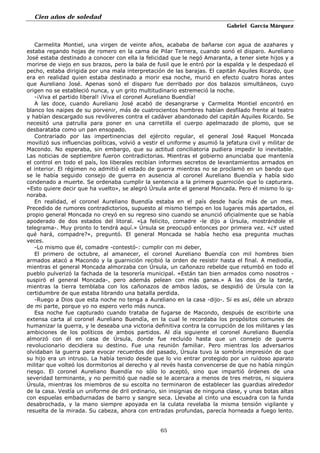 Cien años de soledad
Gabriel García Márquez
65
Carmelita Montiel, una virgen de veinte años, acababa de bañarse con agua de azahares y
estaba regando hojas de romero en la cama de Pilar Ternera, cuando sonó el disparo. Aureliano
José estaba destinado a conocer con ella la felicidad que le negó Amaranta, a tener siete hijos y a
morirse de viejo en sus brazos, pero la bala de fusil que le entró por la espalda y le despedazó el
pecho, estaba dirigida por una mala interpretación de las barajas. El capitán Aquiles Ricardo, que
era en realidad quien estaba destinado a morir esa noche, murió en efecto cuatro horas antes
que Aureliano José. Apenas sonó el disparo fue derribado por dos balazos simultáneos, cuyo
origen no se estableció nunca, y un grito multitudinario estremeció la noche.
-¡Viva el partido liberal! ¡Viva el coronel Aureliano Buendía!
A las doce, cuando Aureliano José acabó de desangrarse y Carmelita Montiel encontró en
blanco los naipes de su porvenir, más de cuatrocientos hombres habían desfilado frente al teatro
y habían descargado sus revólveres contra el cadáver abandonado del capitán Aquiles Ricardo. Se
necesitó una patrulla para poner en una carretilla el cuerpo apelmazado de plomo, que se
desbarataba como un pan ensopado.
Contrariado por las impertinencias del ejército regular, el general José Raquel Moncada
movilizó sus influencias políticas, volvió a vestir el uniforme y asumió la jefatura civil y militar de
Macondo. No esperaba, sin embargo, que su actitud conciliatoria pudiera impedir lo inevitable.
Las noticias de septiembre fueron contradictorias. Mientras el gobierno anunciaba que mantenía
el control en todo el país, los liberales recibían informes secretos de levantamientos armados en
el interior. El régimen no admitió el estado de guerra mientras no se proclamó en un bando que
se le había seguido consejo de guerra en ausencia al coronel Aureliano Buendía y había sido
condenado a muerte. Se ordenaba cumplir la sentencia a la primera guarnición que lo capturara.
«Esto quiere decir que ha vuelto», se alegró Úrsula ante el general Moncada. Pero él mismo lo ig-
noraba.
En realidad, el coronel Aureliano Buendía estaba en el país desde hacía más de un mes.
Precedido de rumores contradictorios, supuesto al mismo tiempo en los lugares más apartados, el
propio general Moncada no creyó en su regreso sino cuando se anunció oficialmente que se había
apoderado de dos estados del litoral. «La felicito, comadre -le dijo a Úrsula, mostrándole el
telegrama-. Muy pronto lo tendrá aquí.» Úrsula se preocupó entonces por primera vez. «¿Y usted
qué hará, compadre?», preguntó. El general Moncada se había hecho esa pregunta muchas
veces.
-Lo mismo que él, comadre -contestó-: cumplir con mi deber,
El primero de octubre, al amanecer, el coronel Aureliano Buendía con mil hombres bien
armados atacó a Macondo y la guarnición recibió la orden de resistir hasta el final. A mediodía,
mientras el general Moncada almorzaba con Úrsula, un cañonazo rebelde que retumbó en todo el
pueblo pulverizó la fachada de la tesorería municipal. «Están tan bien armados como nosotros -
suspiró el general Moncada-, pero además pelean con más ganas.» A las dos de la tarde,
mientras la tierra temblaba con los cañonazos de ambos lados, se despidió de Úrsula con la
certidumbre de que estaba librando una batalla perdida.
-Ruego a Dios que esta noche no tenga a Aureliano en la casa -dijo-. Si es así, déle un abrazo
de mi parte, porque yo no espero verlo más nunca.
Esa noche fue capturado cuando trataba de fugarse de Macondo, después de escribirle una
extensa carta al coronel Aureliano Buendía, en la cual le recordaba los propósitos comunes de
humanizar la guerra, y le deseaba una victoria definitiva contra la corrupción de los militares y las
ambiciones de los políticos de ambos partidos. Al día siguiente el coronel Aureliano Buendía
almorzó con él en casa de Úrsula, donde fue recluido hasta que un consejo de guerra
revolucionario decidiera su destino. Fue una reunión familiar. Pero mientras los adversarios
olvidaban la guerra para evocar recuerdos del pasado, Úrsula tuvo la sombría impresión de que
su hijo era un intruso. La había tenido desde que lo vio entrar protegido por un ruidoso aparato
militar que volteó los dormitorios al derecho y al revés hasta convencerse de que no había ningún
riesgo. El coronel Aureliano Buendía no sólo lo aceptó, sino que impartió órdenes de una
severidad terminante, y no permitió que nadie se le acercara a menos de tres metros, ni siquiera
Úrsula, mientras los miembros de su escolta no terminaron de establecer las guardias alrededor
de la casa. Vestía un uniforme de dril ordinario, sin insignias de ninguna clase, y unas botas altas
con espuelas embadurnadas de barro y sangre seca. Llevaba al cinto una escuadra con la funda
desabrochada, y la mano siempre apoyada en la culata revelaba la misma tensión vigilante y
resuelta de la mirada. Su cabeza, ahora con entradas profundas, parecía horneada a fuego lento.
 