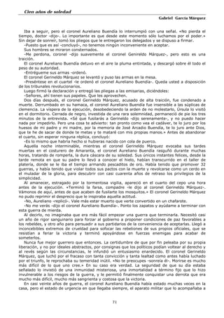 Cien años de soledad
Gabriel García Márquez
71
Iba a seguir, pero el coronel Aureliano Buendía lo interrumpió con una señal. «No pierda el
tiempo, doctor -dijo-. Lo importante es que desde este momento sólo luchamos por el poder.»
Sin dejar de sonreír, tomó los pliegos que le entregaron los delegados y se dispuso a firmar.
-Puesto que es así -concluyó-, no tenemos ningún inconveniente en aceptar.
Sus hombres se miraron consternados.
-Me perdona, coronel -dijo suavemente el coronel Genireldo Márquez-, pero esto es una
traición.
El coronel Aureliano Buendía detuvo en el aire la pluma entintada, y descargó sobre él todo el
peso de su autoridad.
-Entrégueme sus armas -ordenó.
El coronel Gerineldo Márquez se levantó y puso las armas en la mesa.
-Preséntese en el cuartel -le ordenó el coronel Aureliano Buendía-. Queda usted a disposición
de los tribunales revolucionarios.
Luego firmó la declaración y entregó las pliegas a las emisarias, diciéndoles:
-Señores, ahí tienen sus papeles. Que les aprovechen.
Dos días después, el coronel Gerineldo Márquez, acusado de alta traición, fue condenado a
muerte. Derrumbado en su hamaca, el coronel Aureliano Buendía fue insensible a las súplicas de
clemencia. La víspera de la ejecución, desobedeciendo la arden de no molestarlo, Úrsula lo visitó
en el dormitorio. Cerrada de negro, investida de una rara solemnidad, permaneció de pie los tres
minutos de la entrevista. «Sé que fusilarás a Gerineldo -dijo serenamente-, y no puedo hacer
nada por impedirlo. Pero una cosa te advierto: tan pronto como vea el cadáver, te lo juro por los
huesos de mi padre y mi madre, por la memoria de José Arcadio Buendía, te lo juro ante Dios,
que te he de sacar de donde te metas y te mataré con mis propias manos.» Antes de abandonar
el cuarto, sin esperar ninguna réplica, concluyó:
-Es lo mismo que habría hecho si hubieras nacido con cola de puerco.
Aquella noche interminable, mientras el coronel Gerineldo Márquez evocaba sus tardes
muertas en el costurero de Amaranta, el coronel Aureliano Buendía rasguñó durante muchas
horas, tratando de romperla, la dura cáscara de su soledad. Sus únicos instantes felices, desde la
tarde remota en que su padre lo llevó a conocer el hielo, habían transcurrido en el taller de
platería, donde se le iba el tiempo armando pescaditos de oro. Había tenido que promover 32
guerras, y había tenido que violar todos sus pactos con la muerte y revolcarse como un cerdo en
el muladar de la gloria, para descubrir con casi cuarenta años de retraso los privilegios de la
simplicidad.
Al amanecer, estragado por la tormentosa vigilia, apareció en el cuarto del cepo una hora
antes de la ejecución. «Terminó la farsa, compadre -le dijo al coronel Gerineldo Márquez-.
Vámonos de aquí, antes de que acaben de fusilarte los mosquitos.» El coronel Gerineldo Márquez
no pudo reprimir el desprecio que le inspiraba aquella actitud.
-No, Aureliano -replicó-. Vale más estar muerto que verte convertido en un chafarote.
-No me verás -dijo el coronel Aureliano Buendía-. Ponto los zapatos y ayúdame a terminar con
esta guerra de mierda.
Al decirlo, no imaginaba que era más fácil empezar una guerra que terminarla. Necesitó casi
un año de rigor sanguinario para forzar al gobierno a proponer condiciones de paz favorables a
los rebeldes, y otro año para persuadir a sus partidarios de la conveniencia de aceptarlas. Llegó a
inconcebibles extremos de crueldad para sofocar las rebeliones de sus propios ofíciales, que se
resistían a feriar la victoria y terminó apoyándose en fuerzas enemigas para acabar de
someterlos.
Nunca fue mejor guerrero que entonces. La certidumbre de que por fin peleaba por su propia
liberación, y no por ideales abstractos, por consignas que los políticos podían voltear al derecho y
al revés según las circunstancias, le infundió un entusiasmo enardecido. El coronel Gerineldo
Márquez, que luchó por el fracaso con tanta convicción y tanta lealtad como antes había luchado
por el triunfo, le reprochaba su temeridad inútil. «No te preocupes -sonreía él-. Morirse es mucho
más difícil de lo que uno cree.» En su caso era verdad. La seguridad de que su día estaba
señalado lo invistió de una inmunidad misteriosa, una inmortalidad a término fijo que lo hizo
invulnerable a los riesgos de la guerra, y le permitió finalmente conquistar una derrota que era
mucho más difícil, mucho más sangrienta y costosa que la victoria.
En casi veinte años de guerra, el coronel Aureliano Buendía había estado muchas veces en la
casa, pero el estado de urgencia en que llegaba siempre, el aparato militar que lo acompañaba a
 