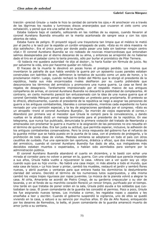 Cien años de soledad
Gabriel García Márquez
75
traición -precisó Úrsula- y nadie le hizo la caridad de cerrarle los ojos.» Al anochecer vio a través
de las lágrimas los raudos y luminosos discos anaranjados que cruzaron el cielo como una
exhalación, y pensó que era una señal de la muerte.
Estaba todavía bajo el castaño, sollozando en las rodillas de su esposo, cuando llevaron al
coronel Aureliano Buendía envuelto en la manta acartonada de sangre seca y con los ojos
abiertos de rabia.
Estaba fuera de peligro. El proyectil siguió una trayectoria tan limpia que el médico le metió
por el pecho y le sacó por la espalda un cordón empapado de yodo. «Esta es mi obra maestra -le
dijo satisfecho-. Era el único punto por donde podía pasar una bala sin lastimar ningún centro
vital.» El coronel Aureliano Buendía se vio rodeado de novicias misericordiosas que entonaban
salmos desesperados por el eterno descanso de su alma, y entonces se arrepintió de no haberse
dado el tiro en el paladar como lo tenía previsto, sólo por burlar el pronóstico de Pilar Ternera.
-Si todavía me quedara autoridad -le dijo al doctor-, lo haría fusilar sin fórmula de juicio. No
por salvarme la vida, sino por hacerme quedar en ridículo.
El fracaso de la muerte le devolvió en pocas horas el prestigio perdido. Los mismos que
inventaron la patraña de que había vendido la guerra por un aposento cuyas paredes estaban
construidas con ladrillos de oro, definieron la tentativa de suicidio como un acto de honor, y lo
proclamaron mártir. Luego, cuando rechazó la Orden del Mérito que le otorgó el presidente de la
república, hasta sus más encarnizados rivales desfilaron por su cuarto pidiéndole que
desconociera los términos del armisticio y promoviera una nueva guerra. La casa se llenó de
regalos de desagravio. Tardíamente impresionado por el respaldo masivo de sus antiguos
compañeros de armas, el coronel Aureliano Buendía no descartó la posibilidad de complacerlos. Al
contrario, en cierto momento pareció tan entusiasmado con la idea de una nueva guerra que el
coronel Gerineldo Márquez pensó que sólo esperaba un pretexto para proclamarla. El pretexto se
le ofreció, efectivamente, cuando el presidente de la república se negó a asignar las pensiones de
guerra a los antiguos combatientes, liberales o conservadores, mientras cada expediente no fuera
revisado por una comisión especial, y la ley de asignaciones aprobada por el congreso. «Esto es
un atropello -tronó el coronel Aureliano Buendía-. Se morirán de viejos esperando el correo.»
Abandonó por primera vez el mecedor que Úrsula le compró para la convalecencia, y dando
vueltas en la alcoba dictó un mensaje terminante para el presidente de la república. En ese
telegrama, que nunca fue publicado, denunciaba la primera violación del tratado de Neerlandia y
amenazaba con proclamar la guerra a muerte si la asignación de las pensiones no era resuelta en
el término de quince días. Era tan justa su actitud, que permitía esperar, inclusive, la adhesión de
los antiguos combatientes conservadores. Pero la única respuesta del gobierno fue el refuerzo de
la guardia militar que se había puesto en la puerta de la casa, con el pretexto de protegerla, y la
prohibición de toda clase de visitas. Medidas similares se adoptaron en todo el país con otros
caudillos de cuidado. Fue una operación tan oportuna, drástica y eficaz, que dos meses después
del armisticio, cuando el coronel Aureliano Buendía fue dado de alta, sus instigadores más
decididos estaban muertos o expatriados, o habían sido asimilados para siempre por la
administración pública.
El coronel Aureliano Buendía abandonó el cuarto en diciembre, y le bastó con echar una
mirada al corredor para no volver a pensar en la, guerra. Con una vitalidad que parecía imposible
a sus años, Úrsula había vuelto a rejuvenecer la casa. «Ahora van a ver quién soy yo -dijo
cuando supo que su hijo viviría-. No habrá una casa mejor, ni más abierta a todo el mundo, que
esta casa de locos.» La hizo lavar y pintar, cambió los muebles, restauró el jardín y sembró flores
nuevas, y abrió puertas y ventanas para que entrara hasta los dormitorios la deslumbrante
claridad del verano. Decretó el término de los numerosos lutos superpuestos, y ella misma
cambió los viejos trajes rigurosos por ropas juveniles. La música de la pianola volvió a alegrar la
casa. Al oírla, Amaranta se acordó de Pietro Crespi, de su gardenia crepuscular y su olor de
lavanda, y en el fondo de su marchito corazón floreció un rencor limpio, purificado por el tiempo.
Una tarde en que trataba de poner orden en la sala, Úrsula pidió ayuda a los soldados que cus-
todiaban la casa. El joven comandante de la guardia les concedió el permiso. Poco a poco, Úrsula
les fue asignando nuevas tareas. Los invitaba a comer, les regalaba ropas y zapatos y les
enseñaba a leer y escribir. Cuando el gobierno suspendió la vigilancia, uno de ellos se quedó
viviendo en la casa, y estuvo a su servicio por muchos años. El día de Año Nuevo, enloquecido
por los desaires de Remedios, la bella, el joven comandante de la guardia amaneció muerto de
amor junto a su ventana.
 