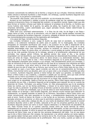 Cien años de soledad
Gabriel García Márquez
79
hubieran concentrado los defectos de la familia y ninguna de sus virtudes. Entonces decidió que
nadie volviera a llamarse Aureliano y José Arcadio. Sin embargo, cuando Aureliano Segundo tuvo
su primer hijo, no se atrevió a contrariarlo.
-De acuerdo -dijo Úrsula-, pero con una condición: yo me encargo de criarlo.
Aunque ya era centenaria y estaba a punto de quedarse ciega por las cataratas, conservaba
intactos el dinamismo físico, la integridad del carácter y el equilibrio mental. Nadie mejor que ella
para formar al hombre virtuoso que había de restaurar el prestigio de la familia, un hombre que
nunca hubiera oído hablar de la guerra, los gallos de pelea, las mujeres de mala vida y las
empresas delirantes, cuatro calamidades que, según pensaba Úrsula, habían determinado la
decadencia de su estirpe.
«Éste será cura -prometió solemnemente-. Y si Dios me da vida, ha de llegar a ser Papa.»
Todos rieron al oírla, no sólo en el dormitorio, sino en toda la casa, donde estaban reunidos los
bulliciosos amigotes de Aureliano Segundo. La guerra, relegada al desván de los malos recuerdos,
fue momentáneamente evocada con los taponazos del champaña.
-A la salud del Papa -brindó Aureliano Segundo.
Los invitados brindaron a coro. Luego el dueño de casa tocó el acordeón, se reventaron
cohetes y se ordenaron tambores de júbilo para el pueblo. En la madrugada, los invitados
ensopados en champaña sacrificaron seis vacas y las pusieron en la calle a disposición de la
muchedumbre. Nadie se escandalizó. Desde que Aureliano Segundo se hizo cargo de la casa,
aquellas festividades eran cosa corriente, aunque no existiera un motivo tan justo como el
nacimiento de un Papa. En pocos años, sin esfuerzos, a puros golpes de suerte, había acumulado
una de las más grandes fortunas de la ciénaga, gracias a la proliferación sobrenatural de sus
animales. Sus yeguas parían trillizos, las gallinas ponían dos veces al día, y los cerdos
engordaban con tal desenfreno, que nadie podía explicarse tan desordenada fecundidad, como no
fuera por artes de magia. «Economiza ahora -le decía Úrsula a su atolondrado bisnieto-. Esta
suerte no te va a durar toda la vida. » Pero Aureliano Segundo no le ponía atención. Mientras
más destapaba champaña para ensopar a sus amigos, más alocadamente parían sus animales, y
más se convencía él de que su buena estrella no era cosa de su conducta sino influencia de Petra
Cotes, su concubina, cuyo amor tenía la virtud de exasperar a la naturaleza. Tan persuadido
estaba de que era ese el origen de su fortuna, que nunca tuvo a Petra Cotes lejos de sus crías, y
aun cuando se casó y tuvo hijos, siguió viviendo con ella con el consentimiento de Fernanda.
Sólido, monumental como sus abuelos, pero con un gozo vital y una simpatía irresistible que ellos
no tuvieron, Aureliano Segundo apenas si tenía tiempo de vigilar sus ganados. Le bastaba con
llevar a Petra Cotes a sus criaderos, y pasearla a caballo por sus tierras, para que todo animal
marcado con su hierro sucumbiera a la peste irremediable de la proliferación.
Como todas las cosas buenas que les ocurrieron en su larga vida, aquella fortuna desmandada
tuvo origen en la casualidad. Hasta el final de las guerras, Petra Cotes seguía sosteniéndose con
el producto de sus rifas, y Aureliano Segundo se las arreglaba para saquear de vez en cuando las
alcancías de Úrsula. Formaban una pareja frívola, sin más preocupaciones que la de acostarse
todas las noches, aun en las fechas prohibidas, y retozar en la cama hasta el amanecer. «Esa
mujer ha sido tu perdición -le gritaba Úrsula al bisnieto cuando lo veía entrar a la casa como un
sonámbulo-. Te tiene tan embobado, que un día de estos te veré retorciéndote de cólicos, con un
sapo metido en la barriga.» José Arcadio Segundo, que demoró mucho tiempo para descubrir la
suplantación, no lograba entender la pasión de su hermano. Recordaba a Petra Cotes como una
mujer convencional, más bien perezosa en la cama, y completamente desprovista de recursos
para el amor. Sordo al clamor de Úrsula y a las burlas de su hermano, Aureliano Segundo sólo
pensaba entonces en encontrar un oficio que le permitiera sostener una casa para Petra Cotes, y
morirse con ella, sobre ella y debajo de ella, en una noche de desafuero febril. Cuando el coronel
Aureliano Buendía volvió a abrir el taller, seducido al fin por los encantos pacíficos de la vejez,
Aureliano Segundo pensó que sería un buen negocio dedicarse a la fabricación de pescaditos de
oro. Pasó muchas horas en el cuartito caluroso viendo cómo las duras láminas de metal,
trabajadas por el coronel con la paciencia inconcebible del desengaño, se iban convirtiendo poco a
poco en escamas doradas. El oficio le pareció tan laborioso, y era tan persistente y apremiante el
recuerdo de Petra Cotes, que al cabo de tres semanas desapareció del taller. Fue en esa época
que le dio a Petra Cotes por rifar conejos. Se reproducían y se volvían adultos con tanta rapidez,
que apenas daban tiempo para vender los números de la rifa. Al principio, Aureliano Segundo no
advirtió las alarmantes proporciones de la proliferación. Pero una noche, cuando ya nadie en el
 