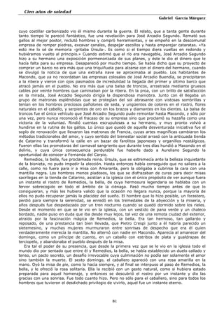 Cien años de soledad
Gabriel García Márquez
81
cuyo costillar carbonizado vio él mismo durante la guerra. El relato, que a tanta gente durante
tanto tiempo le pareció fantástico, fue una revelación para José Arcadio Segundo. Remató sus
gallos al mejor postor, reclutó hombres y compró herramientas, y se empeñó en la descomunal
empresa de romper piedras, excavar canales, despejar escollos y hasta emparejar cataratas. «Ya
esto me lo sé de memoria -gritaba Úrsula-. Es como si el tiempo diera vueltas en redondo y
hubiéramos vuelto al principio.» Cuando estimó que el río era navegable, José Arcadio Segundo
hizo a su hermano una exposición pormenorizada de sus planes, y éste le dio el dinero que le
hacía falta para su empresa. Desapareció por mucho tiempo. Se había dicho que su proyecto de
comprar un barco no era más que una triquiñuela para alzarse con el dinero del hermano, cuando
se divulgó la noticia de que una extraña nave se aproximaba al pueblo. Los habitantes de
Macondo, que ya no recordaban las empresas colosales de José Arcadio Buendía, se precipitaron
a la ribera y vieron con ojos pasmados de incredulidad la llegada del primer y último barco que
atracó jamás en el pueblo. No era más que una balsa de troncos, arrastrada mediante gruesos
cables por veinte hombres que caminaban por la ribera. En la proa, con un brillo de satisfacción
en la mirada, José Arcadio Segundo dirigía la dispendiosa maniobra. Junto con él llegaba un
grupo de matronas espléndidas que se protegían del sol abrasante con vistosas sombrillas y
tenían en los hombros preciosos pañolones de seda, y ungüentos de colores en el rostro, flores
naturales en el cabello, y serpientes de oro en los brazos y diamantes en los dientes. La balsa de
troncos fue el único vehículo que José Arcadio Segundo pudo remontar hasta Macondo, y sólo por
una vez, pero nunca reconoció el fracaso de su empresa sino que proclamó su hazaña como una
victoria de la voluntad. Rindió cuentas escrupulosas a su hermano, y muy pronto volvió a
hundirse en la rutina de los gallos. Lo único que quedó de aquella desventurada iniciativa fue el
soplo de renovación que llevaron las matronas de Francia, cuyas artes magníficas cambiaron los
métodos tradicionales del amor, y cuyo sentido del bienestar social arrasó con la anticuada tienda
de Catarino y transformó la calle en un bazar de farolitos japoneses y organillos nostálgicos.
Fueron ellas las promotoras del carnaval sangriento que durante tres días hundió a Macondo en el
delirio, y cuya única consecuencia perdurable fue haberle dado a Aureliano Segundo la
oportunidad de conocer a Fernanda del Carpio.
Remedios, la bella, fue proclamada reina. Úrsula, que se estremecía ante la belleza inquietante
de la bisnieta, no pudo impedir la elección. Hasta entonces había conseguido que no saliera a la
calle, como no fuera para ir a misa con Amaranta, pero la obligaba a cubrirse la cara con una
mantilla negra. Los hombres menos piadosos, los que se disfrazaban de curas para decir misas
sacrílegas en la tienda de Catarino, asistían a la iglesia con el único propósito de ver aunque fuera
un instante el rostro de Remedios, la bella, de cuya hermosura legendaria se hablaba con un
fervor sobrecogido en todo el ámbito de la ciénaga. Pasó mucho tiempo antes de que lo
consiguieran, y más les hubiera valido que la ocasión no llegara nunca, porque la mayoría de
ellos no pudo recuperar jamás la placidez del sueño. El hombre que lo hizo posible, un forastero,
perdió para siempre la serenidad, se enredó en los tremedales de la abyección y la miseria, y
años después fue despedazado por un tren nocturno cuando se quedó dormido sobre los rieles.
Desde el momento en que se le vio en la iglesia, con un vestido de pana verde y un chaleco
bordado, nadie puso en duda que iba desde muy lejos, tal vez de una remota ciudad del exterior,
atraído por la fascinación mágica de Remedios, la bella. Era tan hermoso, tan gallardo y
reposado, de una prestancia tan bien llevada, que Pietro Crespi junto a él habría parecido un
sietemesino, y muchas mujeres murmuraron entre sonrisas de despecho que era él quien
verdaderamente merecía la mantilla. No alternó con nadie en Macondo. Aparecía al amanecer del
domingo, como un príncipe de cuento, en un caballo con estribos de plata y gualdrapas de
terciopelo, y abandonaba el pueblo después de la misa.
Era tal el poder de su presencia, que desde la primera vez que se le vio en la iglesia todo el
mundo dio por sentado que entre él y Remedios, la bella, se había establecido un duelo callado y
tenso, un pacto secreto, un desafío irrevocable cuya culminación no podía ser solamente el amor
sino también la muerte. El sexto domingo, el caballero apareció con una rosa amarilla en la
mano. Oyó la misa de pie, como lo hacía siempre, y al final se interpuso al paso de Remedios, la
bella, y le ofreció la rosa solitaria. Ella la recibió con un gesto natural, como si hubiera estado
preparada para aquel homenaje, y entonces se descubrió el rostro por un instante y dio las
gracias con una sonrisa. Fue todo cuanto hizo. Pero no sólo para el caballero, sino para todos los
hombres que tuvieron el desdichado privilegio de vivirlo, aquel fue un instante eterno.
 