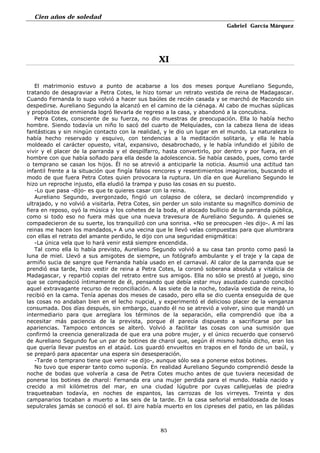 Cien años de soledad
Gabriel García Márquez
85
XI
El matrimonio estuvo a punto de acabarse a los dos meses porque Aureliano Segundo,
tratando de desagraviar a Petra Cotes, le hizo tomar un retrato vestida de reina de Madagascar.
Cuando Fernanda lo supo volvió a hacer sus baúles de recién casada y se marchó de Macondo sin
despedirse. Aureliano Segundo la alcanzó en el camino de la ciénaga. Al cabo de muchas súplicas
y propósitos de enmienda logró llevarla de regreso a la casa, y abandonó a la concubina.
Petra Cotes, consciente de su fuerza, no dio muestras de preocupación. Ella lo había hecho
hombre. Siendo todavía un niño lo sacó del cuarto de Melquíades, con la cabeza llena de ideas
fantásticas y sin ningún contacto con la realidad, y le dio un lugar en el mundo. La naturaleza lo
había hecho reservado y esquivo, con tendencias a la meditación solitaria, y ella le había
moldeado el carácter opuesto, vital, expansivo, desabrochado, y le había infundido el júbilo de
vivir y el placer de la parranda y el despilfarro, hasta convertirlo, por dentro y por fuera, en el
hombre con que había soñado para ella desde la adolescencia. Se había casado, pues, como tarde
o temprano se casan los hijos. Él no se atrevió a anticiparle la noticia. Asumió una actitud tan
infantil frente a la situación que fingía falsos rencores y resentimientos imaginarios, buscando el
modo de que fuera Petra Cotes quien provocara la ruptura. Un día en que Aureliano Segundo le
hizo un reproche injusto, ella eludió la trampa y puso las cosas en su puesto.
-Lo que pasa -dijo- es que te quieres casar con la reina.
Aureliano Segundo, avergonzado, fingió un colapso de cólera, se declaró incomprendido y
ultrajado, y no volvió a visitarla. Petra Cotes, sin perder un solo instante su magnífico dominio de
fiera en reposo, oyó la música y los cohetes de la boda, el alocado bullicio de la parranda pública,
como si todo eso no fuera más que una nueva travesura de Aureliano Segundo. A quienes se
compadecieron de su suerte, los tranquilizó con una sonrisa. «No se preocupen -les dijo-. A mí las
reinas me hacen los mandados,» A una vecina que le llevó velas compuestas para que alumbrara
con ellas el retrato del amante perdido, le dijo con una seguridad enigmática:
-La única vela que lo hará venir está siempre encendida.
Tal como ella lo había previsto, Aureliano Segundo volvió a su casa tan pronto como pasó la
luna de miel. Llevó a sus amigotes de siempre, un fotógrafo ambulante y el traje y la capa de
armiño sucia de sangre que Fernanda había usado en el carnaval. Al calor de la parranda que se
prendió esa tarde, hizo vestir de reina a Petra Cotes, la coronó soberana absoluta y vitalicia de
Madagascar, y repartió copias del retrato entre sus amigos. Ella no sólo se prestó al juego, sino
que se compadeció íntimamente de él, pensando que debía estar muy asustado cuando concibió
aquel extravagante recurso de reconciliación. A las siete de la noche, todavía vestida de reina, lo
recibió en la cama. Tenía apenas dos meses de casado, pero ella se dio cuenta enseguida de que
las cosas no andaban bien en el lecho nupcial, y experimentó el delicioso placer de la venganza
consumada. Dos días después, sin embargo, cuando él no se atrevió a volver, sino que mandó un
intermediario para que arreglara los términos de la separación, ella comprendió que iba a
necesitar más paciencia de la prevista, porque él parecía dispuesto a sacrificarse por las
apariencias. Tampoco entonces se alteró. Volvió a facilitar las cosas con una sumisión que
confirmó la creencia generalizada de que era una pobre mujer, y el único recuerdo que conservó
de Aureliano Segundo fue un par de botines de charol que, según él mismo había dicho, eran los
que quería llevar puestos en el ataúd. Los guardó envueltos en trapos en el fondo de un baúl, y
se preparó para apacentar una espera sin desesperación.
-Tarde o temprano tiene que venir -se dijo-, aunque sólo sea a ponerse estos botines.
No tuvo que esperar tanto como suponía. En realidad Aureliano Segundo comprendió desde la
noche de bodas que volvería a casa de Petra Cotes mucho antes de que tuviera necesidad de
ponerse los botines de charol: Fernanda era una mujer perdida para el mundo. Había nacido y
crecido a mil kilómetros del mar, en una ciudad lúgubre por cuyas callejuelas de piedra
traqueteaban todavía, en noches de espantos, las carrozas de los virreyes. Treinta y dos
campanarios tocaban a muerto a las seis de la tarde. En la casa señorial embaldosada de losas
sepulcrales jamás se conoció el sol. El aire había muerto en los cipreses del patio, en las pálidas
 