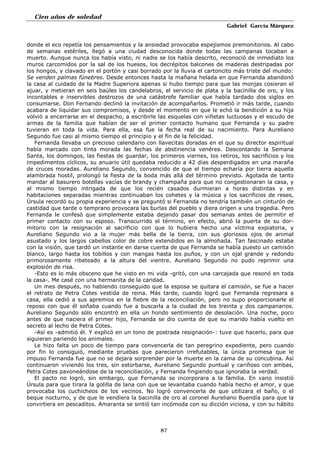Cien años de soledad
Gabriel García Márquez
87
donde el eco repetía los pensamientos y la ansiedad provocaba espejismos premonitorios. Al cabo
de semanas estériles, llegó a una ciudad desconocida donde todas las campanas tocaban a
muerto. Aunque nunca los había visto, ni nadie se los había descrito, reconoció de inmediato los
muros carcomidos por la sal de los huesos, los decrépitos balcones de maderas destripadas por
los hongos, y clavado en el portón y casi borrado por la lluvia el cartoncito más triste del mundo:
Se venden palmas fúnebres. Desde entonces hasta la mañana helada en que Fernanda abandonó
la casa al cuidado de la Madre Superiora apenas si hubo tiempo para que las monjas cosieran el
ajuar, y metieran en seis baúles los candelabros, el servicio de plata y la bacinilla de oro, y los
incontables e inservibles destrozos de una catástrofe familiar que había tardado dos siglos en
consumarse. Don Fernando declinó la invitación de acompañarlos. Prometió ir más tarde, cuando
acabara de liquidar sus compromisos, y desde el momento en que le echó la bendición a su hija
volvió a encerrarse en el despacho, a escribirle las esquelas con viñetas luctuosas y el escudo de
armas de la familia que habían de ser el primer contacto humano que Fernanda y su padre
tuvieran en toda la vida. Para ella, esa fue la fecha real de su nacimiento. Para Aureliano
Segundo fue casi al mismo tiempo el principio y el fin de la felicidad.
Fernanda llevaba un precioso calendario con llavecitas doradas en el que su director espiritual
había marcado con tinta morada las fechas de abstinencia venérea. Descontando la Semana
Santa, los domingos, las fiestas de guardar, los primeros viernes, los retiros, los sacrificios y los
impedimentos cíclicos, su anuario útil quedaba reducido a 42 días desperdigados en una maraña
de cruces moradas. Aureliano Segundo, convencido de que el tiempo echaría por tierra aquella
alambrada hostil, prolongó la fiesta de la boda más allá del término previsto. Agotada de tanto
mandar al basurero botellas vacías de brandy y champaña para que no congestionaran la casa, y
al mismo tiempo intrigada de que los recién casados durmieran a horas distintas y en
habitaciones separadas mientras continuaban los cohetes y la música y los sacrificios de reses,
Úrsula recordó su propia experiencia y se preguntó si Fernanda no tendría también un cinturón de
castidad que tarde o temprano provocara las burlas del pueblo y diera origen a una tragedia. Pero
Fernanda le confesó que simplemente estaba dejando pasar dos semanas antes de permitir el
primer contacto con su esposo. Transcurrido el término, en efecto, abrió la puerta de su dor-
mitorio con la resignación al sacrificio con que lo hubiera hecho una víctima expiatoria, y
Aureliano Segundo vio a la mujer más bella de la tierra, con sus gloriosos ojos de animal
asustado y los largos cabellos color de cobre extendidos en la almohada. Tan fascinado estaba
con la visión, que tardó un instante en darse cuenta de que Fernanda se había puesto un camisón
blanco, largo hasta los tobillos y con mangas hasta los puños, y con un ojal grande y redondo
primorosamente ribeteado a la altura del vientre. Aureliano Segundo no pudo reprimir una
explosión de risa.
-Esto es lo más obsceno que he visto en mi vida -gritó, con una carcajada que resonó en toda
la casa-. Me casé con una hermanita de la caridad.
Un mes después, no habiendo conseguido que la esposa se quitara el camisón, se fue a hacer
el retrato de Petra Cotes vestida de reina. Más tarde, cuando logró que Fernanda regresara a
casa, ella cedió a sus apremios en la fiebre de la reconciliación, pero no supo proporcionarle el
reposo con que él soñaba cuando fue a buscarla a la ciudad de los treinta y dos campanarios.
Aureliano Segundo sólo encontró en ella un hondo sentimiento de desolación. Una noche, poco
antes de que naciera el primer hijo, Fernanda se dio cuenta de que su marido había vuelto en
secreto al lecho de Petra Cotes.
-Así es -admitió él. Y explicó en un tono de postrada resignación-: tuve que hacerlo, para que
siguieran pariendo los animales.
Le hizo falta un poco de tiempo para convencerla de tan peregrino expediente, pero cuando
por fin lo consiguió, mediante pruebas que parecieron irrefutables, la única promesa que le
impuso Fernanda fue que no se dejara sorprender por la muerte en la cama de su concubina. Así
continuaron viviendo los tres, sin estorbarse, Aureliano Segundo puntual y cariñoso con ambas,
Petra Cotes pavoneándose de la reconciliación, y Fernanda fingiendo que ignoraba la verdad.
El pacto no logró, sin embargo, que Fernanda se incorporara a la familia. En vano insistió
Úrsula para que tirara la golilla de lana con que se levantaba cuando había hecho el amor, y que
provocaba los cuchicheos de los vecinos. No logró convencerla de que utilizara el baño, o el
beque nocturno, y de que le vendiera la bacinilla de oro al coronel Aureliano Buendía para que la
convirtiera en pescaditos. Amaranta se sintió tan incómoda con su dicción viciosa, y con su hábito
 