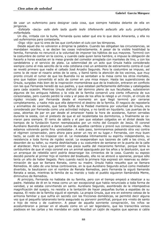 Cien años de soledad
Gabriel García Márquez
88
de usar un eufemismo para designar cada cosa, que siempre hablaba delante de ella en
jerigonza.
-Esfetafa -decía- esfe defe lasfa quefe lesfe tifiefenenfe asfacofo afa sufu profopifiafa
mifierfedafa.
Un día, irritada con la burla, Fernanda quiso saber qué era lo que decía Amaranta, y ella no
usó eufemismos para contestarle.
-Digo -dijo- que tú eres de las que confunden el culo con las témporas.
Desde aquel día no volvieron a dirigirse la palabra. Cuando las obligaban las circunstancias, se
mandaban recados, o se decían las cosas indirectamente. A pesar de la visible hostilidad la
familia, Fernanda no renunció a la voluntad de imponer los hábitos de sus mayores. Terminó con
la costumbre de comer en la cocina, y cuando cada quien tenía hambre, e impuso la obligación de
hacerlo a horas exactas en la mesa grande del comedor arreglada con manteles de lino, y con los
candelabros y el servicio de plata. La solemnidad de un acto que Úrsula había considerado
siempre como el más sencillo de la vida cotidiana creó un ambiente de estiramiento contra el cual
se reveló primero que nadie el callado José Arcadio Segundo. Pero la costumbre se impuso, así
como la de rezar el rosario antes de la cena, y llamó tanto la atención de los vecinos, que muy
pronto circuló el rumor de que los Buendía no se sentaban a la mesa como los otros mortales,
sino que habían convertido el acto de comer en una misa mayor. Hasta las supersticiones de
Úrsula, surgidas más bien de la inspiración momentánea que de la tradición, entraron en conflicto
con las que Fernanda heredó de sus padres, y que estaban perfectamente definidas y catalogadas
para cada ocasión. Mientras Úrsula disfrutó del dominio pleno de sus facultades, subsistieron
algunos de los antiguos hábitos y la vida de la familia conservó una cierta influencia de sus
corazonadas, pero cuando perdió la vista y el peso de los años la relegó a un rincón, el círculo de
rigidez iniciado por Fernanda desde el momento en que llegó terminó por cerrarse
completamente, y nadie más que ella determinó el destino de la familia. El negocio de repostería
y animalitos de caramelo, que Santa Sofía de la Piedad mantenía por voluntad de Úrsula, era
considerado por Fernanda como una actividad indigna, y no tardó en liquidarlo. Las puertas de la
casa, abiertas de par en par desde el amanecer hasta la hora de acostarse, fueron cerradas
durante la siesta, con el pretexto de que el sol recalentaba los dormitorios, y finalmente se ce-
rraron para siempre. El ramo de sábila y el pan que estaban colgados en el dintel desde los
tiempos de la fundación fueron reemplazados por un nicho del Corazón de Jesús. El coronel
Aureliano Buendía alcanzó a darse cuenta de aquellos cambios y previó sus consecuencias. «Nos
estamos volviendo gente fina -protestaba-. A este paso, terminaremos peleando otra vez contra
el régimen conservador, pero ahora para poner un rey en su lugar.» Fernanda, con muy buen
tacto, se cuidó de no tropezar con él. Le molestaba íntimamente su espíritu independiente, su
resistencia a toda forma de rigidez social. La exasperaban sus tazones de café a las cinco, el
desorden de su taller, su manta deshilachada y su costumbre de sentarse en la puerta de la calle
al atardecer. Pero tuvo que permitir esa pieza suelta del mecanismo familiar, porque tenía la
certidumbre de que el viejo coronel era un animal apaciguado por los años y la desilusión, que en
un arranque de rebeldía senil podría desarraigar los cimientos de la casa. Cuando su esposo
decidió ponerle al primer hijo el nombre del bisabuelo, ella no se atrevió a oponerse, porque sólo
tenía un año de haber llegado. Pero cuando nació la primera hija expresó sin reservas su deter-
minación de que se llamara Renata, como su madre. Úrsula había resuelto que se llamara
Remedios. Al cabo de una tensa controversia, en la que Aureliano Segundo actuó como mediador
divertido, la bautizaron con el nombre de Renata Remedios, pero Fernanda la siguió llamando
Renata a secas, mientras la familia de su marido y todo el pueblo siguieron llamándola Meme,
diminutivo de Remedios.
Al principio, Fernanda no hablaba de su familia, pero con el tiempo empezó a idealizar a su
padre. Hablaba de él en la mesa como un ser excepcional que había renunciado a toda forma de
vanidad, y se estaba convirtiendo en santo. Aureliano Segundo, asombrado de la intempestiva
magnificación del suegro, no resistía a la tentación de hacer pequeñas burlas a espaldas de su
esposa. El resto de la familia siguió el ejemplo. La propia Úrsula, que era en extremo celosa de la
armonía familiar y que sufría en secreto con las fricciones domésticas, se permitió decir alguna
vez que el pequeño tataranieto tenía asegurado su porvenir pontifical, porque era «nieto de santo
e hijo de reina y de cuatrero». A pesar de aquella sonriente conspiración, los niños se
acostumbraron a pensar en el abuelo como en un ser legendario, que les transcribía versos
piadosos en las cartas y les mandaba en cada Navidad un cajón de regalos que apenas si cabía
 