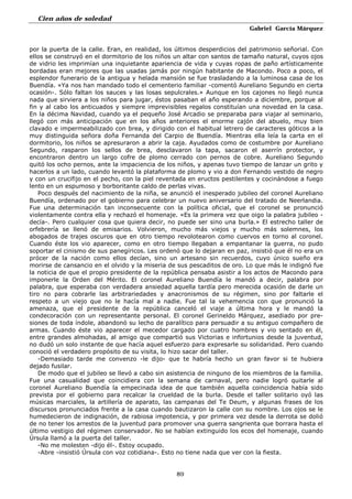 Cien años de soledad
Gabriel García Márquez
89
por la puerta de la calle. Eran, en realidad, los últimos desperdicios del patrimonio señorial. Con
ellos se construyó en el dormitorio de los niños un altar con santos de tamaño natural, cuyos ojos
de vidrio les imprimían una inquietante apariencia de vida y cuyas ropas de paño artísticamente
bordadas eran mejores que las usadas jamás por ningún habitante de Macondo. Poco a poco, el
esplendor funerario de la antigua y helada mansión se fue trasladando a la luminosa casa de los
Buendía. «Ya nos han mandado todo el cementerio familiar -comentó Aureliano Segundo en cierta
ocasión-. Sólo faltan los sauces y las losas sepulcrales.» Aunque en los cajones no llegó nunca
nada que sirviera a los niños para jugar, éstos pasaban el año esperando a diciembre, porque al
fin y al cabo los anticuados y siempre imprevisibles regalos constituían una novedad en la casa.
En la décima Navidad, cuando ya el pequeño José Arcadio se preparaba para viajar al seminario,
llegó con más anticipación que en los años anteriores el enorme cajón del abuelo, muy bien
clavado e impermeabilizado con brea, y dirigido con el habitual letrero de caracteres góticos a la
muy distinguida señora doña Fernanda del Carpio de Buendía. Mientras ella leía la carta en el
dormitorio, los niños se apresuraron a abrir la caja. Ayudados como de costumbre por Aureliano
Segundo, rasparon los sellos de brea, desclavaron la tapa, sacaron el aserrín protector, y
encontraron dentro un largo cofre de plomo cerrado con pernos de cobre. Aureliano Segundo
quitó los ocho pernos, ante la impaciencia de los niños, y apenas tuvo tiempo de lanzar un grito y
hacerlos a un lado, cuando levantó la plataforma de plomo y vio a don Fernando vestido de negro
y con un crucifijo en el pecho, con la piel reventada en eructos pestilentes y cocinándose a fuego
lento en un espumoso y borboritante caldo de perlas vivas.
Poco después del nacimiento de la niña, se anunció el inesperado jubileo del coronel Aureliano
Buendía, ordenado por el gobierno para celebrar un nuevo aniversario del tratado de Neerlandia.
Fue una determinación tan inconsecuente con la política oficial, que el coronel se pronunció
violentamente contra ella y rechazó el homenaje. «Es la primera vez que oigo la palabra jubileo -
decía-. Pero cualquier cosa que quiera decir, no puede ser sino una burla.» El estrecho taller de
orfebrería se llenó de emisarios. Volvieron, mucho más viejos y mucho más solemnes, los
abogados de trajes oscuros que en otro tiempo revolotearon como cuervos en torno al coronel.
Cuando éste los vio aparecer, como en otro tiempo llegaban a empantanar la guerra, no pudo
soportar el cinismo de sus panegíricos. Les ordenó que lo dejaran en paz, insistió que él no era un
prócer de la nación como ellos decían, sino un artesano sin recuerdos, cuyo único sueño era
morirse de cansancio en el olvido y la miseria de sus pescaditos de oro. Lo que más le indignó fue
la noticia de que el propio presidente de la república pensaba asistir a los actos de Macondo para
imponerle la Orden del Mérito. El coronel Aureliano Buendía le mandó a decir, palabra por
palabra, que esperaba con verdadera ansiedad aquella tardía pero merecida ocasión de darle un
tiro no para cobrarle las arbitrariedades y anacronismos de su régimen, sino por faltarle el
respeto a un viejo que no le hacía mal a nadie. Fue tal la vehemencia con que pronunció la
amenaza, que el presidente de la república canceló el viaje a última hora y le mandó la
condecoración con un representante personal. El coronel Gerineldo Márquez, asediado por pre-
siones de toda índole, abandonó su lecho de paralítico para persuadir a su antiguo compañero de
armas. Cuando éste vio aparecer el mecedor cargado por cuatro hombres y vio sentado en él,
entre grandes almohadas, al amigo que compartió sus Victorias e infortunios desde la juventud,
no dudó un solo instante de que hacía aquel esfuerzo para expresarle su solidaridad. Pero cuando
conoció el verdadero propósito de su visita, lo hizo sacar del taller.
-Demasiado tarde me convenzo -le dijo- que te habría hecho un gran favor si te hubiera
dejado fusilar.
De modo que el jubileo se llevó a cabo sin asistencia de ninguno de los miembros de la familia.
Fue una casualidad que coincidiera con la semana de carnaval, pero nadie logró quitarle al
coronel Aureliano Buendía la empecinada idea de que también aquella coincidencia había sido
prevista por el gobierno para recalcar la crueldad de la burla. Desde el taller solitario oyó las
músicas marciales, la artillería de aparato, las campanas del Te Deum, y algunas frases de los
discursos pronunciados frente a la casa cuando bautizaron la calle con su nombre. Los ojos se le
humedecieron de indignación, de rabiosa impotencia, y por primera vez desde la derrota se dolió
de no tener los arrestos de la juventud para promover una guerra sangrienta que borrara hasta el
último vestigio del régimen conservador. No se habían extinguido los ecos del homenaje, cuando
Úrsula llamó a la puerta del taller.
-No me molesten -dijo él-. Estoy ocupado.
-Abre -insistió Úrsula con voz cotidiana-. Esto no tiene nada que ver con la fiesta.
 