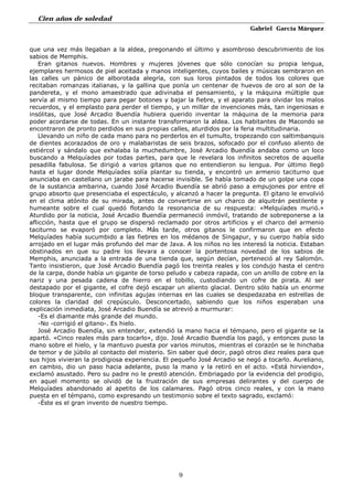 Cien años de soledad
Gabriel García Márquez
9
que una vez más llegaban a la aldea, pregonando el último y asombroso descubrimiento de los
sabios de Memphis.
Eran gitanos nuevos. Hombres y mujeres jóvenes que sólo conocían su propia lengua,
ejemplares hermosos de piel aceitada y manos inteligentes, cuyos bailes y músicas sembraron en
las calles un pánico de alborotada alegría, con sus loros pintados de todos los colores que
recitaban romanzas italianas, y la gallina que ponía un centenar de huevos de oro al son de la
pandereta, y el mono amaestrado que adivinaba el pensamiento, y la máquina múltiple que
servía al mismo tiempo para pegar botones y bajar la fiebre, y el aparato para olvidar los malos
recuerdos, y el emplasto para perder el tiempo, y un millar de invenciones más, tan ingeniosas e
insólitas, que José Arcadio Buendía hubiera querido inventar la máquina de la memoria para
poder acordarse de todas. En un instante transformaron la aldea. Los habitantes de Macondo se
encontraron de pronto perdidos en sus propias calles, aturdidos por la feria multitudinaria.
Llevando un niño de cada mano para no perderlos en el tumulto, tropezando con saltimbanquis
de dientes acorazados de oro y malabaristas de seis brazos, sofocado por el confuso aliento de
estiércol y sándalo que exhalaba la muchedumbre, José Arcadio Buendía andaba como un loco
buscando a Melquíades por todas partes, para que le revelara los infinitos secretos de aquella
pesadilla fabulosa. Se dirigió a varios gitanos que no entendieron su lengua. Por último llegó
hasta el lugar donde Melquíades solía plantar su tienda, y encontró un armenio taciturno que
anunciaba en castellano un jarabe para hacerse invisible. Se había tomado de un golpe una copa
de la sustancia ambarina, cuando José Arcadio Buendía se abrió paso a empujones por entre el
grupo absorto que presenciaba el espectáculo, y alcanzó a hacer la pregunta. El gitano le envolvió
en el clima atónito de su mirada, antes de convertirse en un charco de alquitrán pestilente y
humeante sobre el cual quedó flotando la resonancia de su respuesta: «Melquíades murió.»
Aturdido por la noticia, José Arcadio Buendía permaneció inmóvil, tratando de sobreponerse a la
aflicción, hasta que el grupo se dispersó reclamado por otros artificios y el charco del armenio
taciturno se evaporó por completo. Más tarde, otros gitanos le confirmaron que en efecto
Melquíades había sucumbido a las fiebres en los médanos de Singapur, y su cuerpo había sido
arrojado en el lugar más profundo del mar de Java. A los niños no les interesó la noticia. Estaban
obstinados en que su padre los llevara a conocer la portentosa novedad de los sabios de
Memphis, anunciada a la entrada de una tienda que, según decían, perteneció al rey Salomón.
Tanto insistieron, que José Arcadio Buendía pagó los treinta reales y los condujo hasta el centro
de la carpa, donde había un gigante de torso peludo y cabeza rapada, con un anillo de cobre en la
nariz y una pesada cadena de hierro en el tobillo, custodiando un cofre de pirata. Al ser
destapado por el gigante, el cofre dejó escapar un aliento glacial. Dentro sólo había un enorme
bloque transparente, con infinitas agujas internas en las cuales se despedazaba en estrellas de
colores la claridad del crepúsculo. Desconcertado, sabiendo que los niños esperaban una
explicación inmediata, José Arcadio Buendía se atrevió a murmurar:
-Es el diamante más grande del mundo.
-No -corrigió el gitano-. Es hielo.
José Arcadio Buendía, sin entender, extendió la mano hacia el témpano, pero el gigante se la
apartó. «Cinco reales más para tocarlo», dijo. José Arcadio Buendía los pagó, y entonces puso la
mano sobre el hielo, y la mantuvo puesta por varios minutos, mientras el corazón se le hinchaba
de temor y de júbilo al contacto del misterio. Sin saber qué decir, pagó otros diez reales para que
sus hijos vivieran la prodigiosa experiencia. El pequeño José Arcadio se negó a tocarlo. Aureliano,
en cambio, dio un paso hacia adelante, puso la mano y la retiró en el acto. «Está hirviendo»,
exclamó asustado. Pero su padre no le prestó atención. Embriagado por la evidencia del prodigio,
en aquel momento se olvidó de la frustración de sus empresas delirantes y del cuerpo de
Melquíades abandonado al apetito de los calamares. Pagó otros cinco reales, y con la mano
puesta en el témpano, como expresando un testimonio sobre el texto sagrado, exclamó:
-Éste es el gran invento de nuestro tiempo.
 