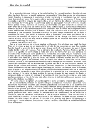 Cien años de soledad
Gabriel García Márquez
92
En la segunda visita que hicieron a Macondo los hijos del coronel Aureliano Buendía, otro de
ellos, Aureliano Centeno, se quedó trabajando con Aureliano Triste. Era uno de los primeros que
habían llegado a la casa para el bautismo, y Úrsula y Amaranta lo recordaban muy bien porque
había destrozado en pocas horas cuanto objeto quebradizo pasó por sus manos. El tiempo había
moderado su primitivo impulso de crecimiento, y era un hombre de estatura mediana marcado
con cicatrices de viruela, pero su asombroso poder de destrucción manual continuaba intacto.
Tantos platos rompió, inclusive sin tocarlos, que Fernanda optó por comprarle un servicio de
peltre antes de que liquidara las últimas piezas de su costosa vajilla, y aun los resistentes platos
metálicos estaban al poco tiempo desconchados y torcidos. Pero a cambio de aquel poder irreme-
diable, exasperante inclusive para él mismo, tenía una cordialidad que suscitaba la confianza
inmediata, y una estupenda capacidad de trabajo. En poco tiempo incrementó de tal modo la
producción de hielo, que rebasó el mercado local, y Aureliano Triste tuvo que pensar en la
posibilidad de extender el negocio a otras poblaciones de la ciénaga. Fue entonces cuando
concibió el paso decisivo no sólo para la modernización de su industria, sino para vincular la
población con el resto del mundo.
-Hay que traer el ferrocarril -dijo.
Fue la primera vez que se oyó esa palabra en Macondo. Ante el dibujo que trazó Aureliano
Triste en la mesa, y que era un descendiente directo de los esquemas con que José Arcadio
Buendía ilustró el proyecto de la guerra solar, Úrsula confirmó su impresión de que el tiempo
estaba dando vueltas en redondo. Pero al contrario de su abuelo, Aureliano Triste no perdía el
sueño ni el apetito, ni atormentaba a nadie con crisis de mal humor, sino que concebía los
proyectos más desatinados como posibilidades inmediatas, elaboraba cálculos racionales sobre
costos y plazos y los llevaba a término sin intermedios de exasperación. Aureliano Segundo, que
si algo tenía del bisabuelo y algo le faltaba del coronel Aureliano Buendía era una absoluta
impermeabilidad para el escarmiento, soltó el dinero para llevar el ferrocarril con la misma
frivolidad con que lo soltó para la absurda compañía de navegación del hermano. Aureliano Triste
consultó el calendario y se fue el miércoles siguiente para estar de vuelta cuando pasaran las
lluvias. No se tuvieron más noticias. Aureliano Centeno, desbordado por las abundancias de la
fábrica, había empezado ya a experimentar la elaboración de hielo con base de jugos de frutas en
lugar de agua, y sin saberlo ni proponérselo concibió los fundamentos esenciales de la invención
de los helados, pensando en esa forma diversificar la producción de una empresa que suponía
suya, porque el hermano no daba señales de regreso después de que pasaron las lluvias y
transcurrió todo un verano sin noticias. A principios del otro invierno, sin embargo, una mujer
que lavaba ropa en el río a la hora de más calor, atravesó la calle central lanzando alaridos en un
alarmante estado de conmoción.
-Ahí viene -alcanzó a explicar- un asunto espantoso como una cocina arrastrando un pueblo.
En ese momento la población fue estremecida por un silbato de resonancias pavorosas y una
descomunal respiración acezante. Las semanas precedentes se había visto a las cuadrillas que
tendieron durmientes y rieles, y nadie les prestó atención porque pensaron que era un nuevo
artificio de los gitanos que volvían con su centenario y desprestigiado dale que dale de pitos y
sonajas pregonando las excelencias de quién iba a saber qué pendejo menjunje de jarapellinosos
genios jerosolimitanos. Pero cuando se restablecieron del desconcierto de los silbatazos y
resoplidos, todos los habitantes se echaron a la calle y vieron a Aureliano Triste saludando con la
mano desde la locomotora, y vieron hechizados el tren adornado de flores que por primera vez
llegaba con ocho meses de retraso. El inocente tren amarillo que tantas incertidumbres y
evidencias, y tantos halagos y desventuras, y tantos cambios, calamidades y nostalgias había de
llevar a Macondo.
 
