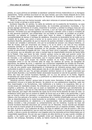 Cien años de soledad
Gabriel García Márquez
95
pilotes, en cuyos pórticos se sentaban al atardecer cantando himnos melancólicos en su farragoso
papiamento. Tantos cambios ocurrieron en tan poco tiempo, que ocho meses después de la visita
de míster Herbert los antiguos habitantes de Macondo se levantaban temprano a conocer su
propio pueblo.
-Miren la vaina que nos hemos buscado solía decir entonces el coronel Aureliano Buendía-, no
mas por invitar un gringo a comer guineo.
Aureliano Segundo, en cambio, no cabía de contento con la avalancha de forasteros. La casa
se llenó de pronto de huéspedes desconocidos, de invencibles parranderos mundiales, y fue
preciso agregar dormitorios en el patio, ensanchar el comedor y cambiar la antigua mesa por una
de dieciséis puestos, con nuevas vajillas y servicios, y aun así hubo que establecer turnos para
almorzar. Fernanda tuvo que atragantarse sus escrúpulos y atender como a reyes a invitados de
la más perversa condición, que embarraban con sus botas el corredor, se orinaban en el jardín,
extendían sus petates en cualquier parte para hacer la siesta, y hablaban sin fijarse en
susceptibilidades de damas ni remilgos de caballeros. Amaranta se escandalizó de tal modo con la
invasión de la plebe, que volvió a comer en la cocina como en los viejos tiempos. El coronel
Aureliano Buendía, persuadido de que la mayoría de quienes entraban a saludarlo en el taller no
lo hacían por simpatía o estimación, sino por la curiosidad de conocer una reliquia histórica, un
fósil de museo, optó por encerrarse con tranca y no se le volvió a ver sino en muy escasas
ocasiones sentado en la puerta de la calle. Úrsula, en cambio, aun en los tiempos en que ya
arrastraba los pies y caminaba tanteando en las paredes, experimentaba un alborozo pueril
cuando se aproximaba la llegada del tren. «Hay que hacer carne y pescado», ordenaba a las cua-
tro cocineras, que se afanaban por estar a tiempo bajo la imperturbable dirección de Santa Sofía
de la Piedad. «Hay que hacer de todo -insistía- porque nunca se sabe qué quieren comer los
forasteros.» El tren llegaba a la hora de más calor. Al almuerzo, la casa trepidaba con un alboroto
de mercado, y los sudorosos comensales, que ni siquiera sabían quiénes eran sus anfitriones,
irrumpían en tropel para ocupar los mejores puestos en la mesa, mientras las cocineras
tropezaban entre sí con las enormes ollas de sopa, los calderos de carnes, las bangañas de
legumbres, las bateas de arroz, y repartían con cucharones inagotables los toneles de limonada.
Era tal el desorden, que Fernanda se exasperaba con la idea de que muchos comían dos veces, y
en más de una ocasión quiso desahogarse en improperios de verdulera porque algún comensal
confundido le pedía la cuenta. Había pasado más de un año desde la visita de míster Herbert, y lo
único que se sabía era que Tos gringos pensaban sembrar banano en la región encantada que
José Arcadio Buendía y sus hombres habían atravesado buscando la ruta de los grandes inventos.
Otros dos hijos del coronel Aureliano Buendía, con su cruz de ceniza en la frente, llegaron
arrastrados por aquel eructo volcánico, y justificaron su determinación con una frase que tal vez
explicaba las razones de todos.
-Nosotros venimos -dijeron- porque todo el mundo viene. Remedios, la bella, fue la única que
permaneció inmune a la peste del banano. Se estancó en una adolescencia magnífica, cada vez
más impermeable a los formalismos, más indiferente a la malicia y la suspicacia, feliz en un
mundo propio de realidades simples. No entendía por qué las mujeres se complicaban la vida con
corpiños y pollerines, de modo que se cosió un balandrán de cañamazo que sencillamente se
metía por la cabeza y resolvía sin más trámites el problema del vestir, sin quitarle la impresión de
estar desnuda, que según ella entendía las cosas era la única forma decente de estar en casa. La
molestaron tanto para que se cortara el cabello de lluvia que ya le daba a las pantorrillas, y para
que se hiciera moños con peinetas y trenzas con lazos colorados, que simplemente se rapó la
cabeza y les hizo pelucas a los santos. Lo asombroso de su instinto simplificador era que mientras
más se desembarazaba de la moda buscando la comodidad, y mientras más pasaba por encima
de los convencionalismos en obediencia a la espontaneidad, más perturbadora resultaba su
belleza increíble y más provocador su comportamiento con los hombres. Cuando los hijos del
coronel Aureliano Buendía estuvieron por primera vez en Macondo, Úrsula recordó que llevaban
en las venas la misma sangre de la bisnieta, y se estremeció con un espanto olvidado. «Abre bien
los ojos -la previnió-. Con cualquiera de ellos, los hijos te saldrán con cola de puerco.» Ella hizo
tan poco caso de la advertencia, que se vistió de hombre y se revolcó en arena para subirse en la
cucaña, y estuvo a punto de ocasionar una tragedia entre los diecisiete primos trastornados por el
insoportable espectáculo. Era por eso que ninguno de ellos dormía en la casa cuando visitaban el
pueblo, y los cuatro que se habían quedado vivían por disposición de Úrsula en cuartos de
alquiler. Sin embargo, Remedios, la bella, se habría muerto de risa si hubiera conocido aquella
 