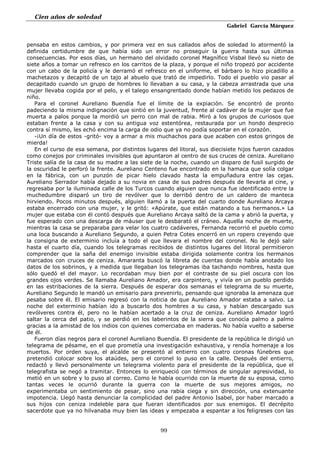 Cien años de soledad
Gabriel García Márquez
99
pensaba en estos cambios, y por primera vez en sus callados años de soledad lo atormentó la
definida certidumbre de que había sido un error no proseguir la guerra hasta sus últimas
consecuencias. Por esos días, un hermano del olvidado coronel Magnífico Visbal llevó su nieto de
siete años a tomar un refresco en los carritos de la plaza, y porque el niño tropezó por accidente
con un cabo de la policía y le derramó el refresco en el uniforme, el bárbaro lo hizo picadillo a
machetazos y decapitó de un tajo al abuelo que trató de impedirlo. Todo el pueblo vio pasar al
decapitado cuando un grupo de hombres lo llevaban a su casa, y la cabeza arrastrada que una
mujer llevaba cogida por el pelo, y el talego ensangrentado donde habían metido los pedazos de
niño.
Para el coronel Aureliano Buendía fue el límite de la expiación. Se encontró de pronto
padeciendo la misma indignación que sintió en la juventud, frente al cadáver de la mujer que fue
muerta a palos porque la mordió un perro con mal de rabia. Miró a los grupos de curiosos que
estaban frente a la casa y con su antigua voz estentórea, restaurada por un hondo desprecio
contra sí mismo, les echó encima la carga de odio que ya no podía soportar en el corazón.
-¡Un día de estos -gritó- voy a armar a mis muchachos para que acaben con estos gringos de
mierda!
En el curso de esa semana, por distintos lugares del litoral, sus diecisiete hijos fueron cazados
como conejos por criminales invisibles que apuntaron al centro de sus cruces de ceniza. Aureliano
Triste salía de la casa de su madre a las siete de la noche, cuando un disparo de fusil surgido de
la oscuridad le perforó la frente. Aureliano Centeno fue encontrado en la hamaca que solía colgar
en la fábrica, con un punzón de picar hielo clavado hasta la empuñadura entre las cejas.
Aureliano Serrador había dejado a su novia en casa de sus padres después de llevarla al cine, y
regresaba por la iluminada calle de los Turcos cuando alguien que nunca fue identificado entre la
muchedumbre disparó un tiro de revólver que lo derribó dentro de un caldero de manteca
hirviendo. Pocos minutos después, alguien llamó a la puerta del cuarto donde Aureliano Arcaya
estaba encerrado con una mujer, y le gritó: «Apúrate, que están matando a tus hermanos.» La
mujer que estaba con él contó después que Aureliano Arcaya saltó de la cama y abrió la puerta, y
fue esperado con una descarga de máuser que le desbarató el cráneo. Aquella noche de muerte,
mientras la casa se preparaba para velar los cuatro cadáveres, Fernanda recorrió el pueblo como
una loca buscando a Aureliano Segundo, a quien Petra Cotes encerró en un ropero creyendo que
la consigna de exterminio incluía a todo el que llevara el nombre del coronel. No le dejó salir
hasta el cuarto día, cuando los telegramas recibidos de distintos lugares del litoral permitieron
comprender que la saña del enemigo invisible estaba dirigida solamente contra los hermanos
marcados con cruces de ceniza. Amaranta buscó la libreta de cuentas donde había anotado los
datos de los sobrinos, y a medida que llegaban los telegramas iba tachando nombres, hasta que
sólo quedó el del mayor. Lo recordaban muy bien por el contraste de su piel oscura con los
grandes ojos verdes. Se llamaba Aureliano Amador, era carpintero, y vivía en un pueblo perdido
en las estribaciones de la sierra. Después de esperar dos semanas el telegrama de su muerte,
Aureliano Segundo le mandó un emisario para prevenirlo, pensando que ignoraba la amenaza que
pesaba sobre él. El emisario regresó con la noticia de que Aureliano Amador estaba a salvo. La
noche del exterminio habían ido a buscarlo dos hombres a su casa, y habían descargado sus
revólveres contra él, pero no le habían acertado a la cruz de ceniza. Aureliano Amador logró
saltar la cerca del patio, y se perdió en los laberintos de la sierra que conocía palmo a palmo
gracias a la amistad de los indios con quienes comerciaba en maderas. No había vuelto a saberse
de él.
Fueron días negros para el coronel Aureliano Buendía. El presidente de la república le dirigió un
telegrama de pésame, en el que prometía una investigación exhaustiva, y rendía homenaje a los
muertos. Por orden suya, el alcalde se presentó al entierro con cuatro coronas fúnebres que
pretendió colocar sobre los ataúdes, pero el coronel lo puso en la calle. Después del entierro,
redactó y llevó personalmente un telegrama violento para el presidente de la república, que el
telegrafista se negó a tramitar. Entonces lo enriqueció con términos de singular agresividad, lo
metió en un sobre y lo puso al correo. Como le había ocurrido con la muerte de su esposa, como
tantas veces le ocurrió durante la guerra con la muerte de sus mejores amigos, no
experimentaba un sentimiento de pesar, sino una rabia ciega y sin dirección, una extenuante
impotencia. Llegó hasta denunciar la complicidad del padre Antonio Isabel, por haber marcado a
sus hijos con ceniza indeleble para que fueran identificados por sus enemigos. El decrépito
sacerdote que ya no hilvanaba muy bien las ideas y empezaba a espantar a los feligreses con las
 