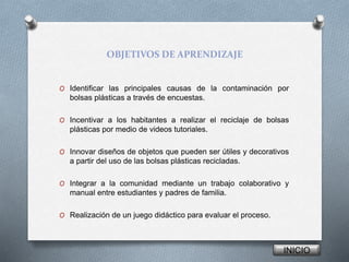OBJETIVOS DE APRENDIZAJE
O Identificar las principales causas de la contaminación por
bolsas plásticas a través de encuestas.
O Incentivar a los habitantes a realizar el reciclaje de bolsas
plásticas por medio de videos tutoriales.
O Innovar diseños de objetos que pueden ser útiles y decorativos
a partir del uso de las bolsas plásticas recicladas.
O Integrar a la comunidad mediante un trabajo colaborativo y
manual entre estudiantes y padres de familia.
O Realización de un juego didáctico para evaluar el proceso.
INICIO
 