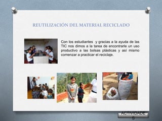 REUTILIZACIÓN DEL MATERIAL RECICLADO
Con los estudiantes y gracias a la ayuda de las
TIC nos dimos a la tarea de encontrarle un uso
productivo a las bolsas plásticas y así mismo
comenzar a practicar el reciclaje.
ACTIVIDADE
S
 