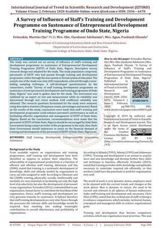International Journal of Trend in Scientific Research and Development (IJTSRD)
Volume 4 Issue 2, February 2020 Available Online: www.ijtsrd.com e-ISSN: 2456 – 6470
@ IJTSRD | Unique Paper ID – IJTSRD30076 | Volume – 4 | Issue – 2 | January-February 2020 Page 588
A Survey of Influence of Staff’s Training and Development
Programme on Sustenance of Entrepreneurial Development
Training Programme of Ondo State, Nigeria
Erinsakin, Martins Ojo1 Ph.D; Mrs. Obe, Oyedunni Adebunmi2; Mrs. Agun, Paulinah Olusola1
1Department of Continuing Education/Adult and Non-Formal Education,
2Department of Curriculum and Instruction,
1,2Adeyemi College of Education, Ondo, Ondo State, Nigeria
ABSTRACT
The study was carried out on survey of influence of staff’s training and
development programme on sustenance of Entrepreneurial Development
Training Programme (EDTP) of Ondo State, Nigeria. Descriptive survey
research design was adopted for the study. The study population comprised,
personnels of EDTP who had passed through training and development
programme, either throughthenon-systemorformalsystemof education.The
sample size of the study was sixty (60) respondents, selected througha snow-
balling sampling technique. A self-developed questionnaires by the
researchers, entitle “Survey of staff training development programme on
sustenance of entrepreneurial development and training programmeofOndo
State, Nigeria” was used to gather data for the study. The instrument was
validated by an expert on test and measurement while its reliability was
determined through test retest method. 0.68 coefficient reliability was
obtained. The research questions formulated for the study were analysed,
using descriptive statistics (frequency counts, percentagesandmeans).Based
on the results of the study, conclusions were made that staff’s training and
development programme could enhance peronnel’s performance as well as
facilitating effective organization and management of EDTP of Ondo State,
Nigeria. Based on the conclusions, recommendations were made that the
personnel of EDTP of Ondo State, Nigeria should be encouraged byOndoState
Government being a major provider of the programme in thestate.Also,Ondo
State Government should endeavour to assist on the financial demand of
training and development of the personnel of EDTP of Ondo State, Nigeria etc.
KEYWORDS: Staff training, Development, Entrepreneurship programme,
Sustenance
How to cite thispaper:Erinsakin,Martins
Ojo | Mrs. Obe, Oyedunni Adebunmi | Mrs.
Agun, Paulinah Olusola "A Survey of
Influence of Staff’s Training and
Development Programme on Sustenance
of Entrepreneurial DevelopmentTraining
Programme of Ondo State, Nigeria"
Published in
International Journal
of Trend in Scientific
Research and
Development
(ijtsrd), ISSN: 2456-
6470, Volume-4 |
Issue-2, February
2020, pp.588-593, URL:
www.ijtsrd.com/papers/ijtsrd30076.pdf
Copyright © 2019 by author(s) and
International Journal ofTrendinScientific
Research and Development Journal. This
is an Open Access article distributed
under the terms of
the Creative
CommonsAttribution
License (CC BY 4.0)
(http://creativecommons.org/licenses/by
/4.0)
Background to the Study
From available reports on organizations and training
programmes, staff training and development have been
identified as impetus to achieve their objectives. The
achievability of organizational productivity is a function of
efficient and effective staff training. Akinniyan and Ojo
(2008), stated that training is a systematic development of
knowledge, skills and attitude needed by organization to
carry out jobs assigned to staff. According to Olaniyan and
Ojo (2008), training, physically, socially, intellectually and
mentally are very essentials in facilitating not only the high
level of productivity but also the development of personnel
in any organization. Erinsakin (2014), contended thatinany
organization, human factor is contributetheheartbeatof the
organization. Hence, staff’s training and development are
very germane towards its sustenance. It follows therefore
that staff training developmentareveryvital.Hence,through
the processes the relevant skills and knowledge would be
acquired, thus resulting into making meaningful
contributions to overall effectiveness and profitability of
organizations.
According to Ajibade (1993), Adeniyi(1995)andArikewuyo
(1999), “training and development is an avenue to acquire
more and new knowledge and develop further their skills
and technique to function, effectively. Erinsakin (2014),
noted that training provides skills, knowledge andaptitudes
necessary to undertake required job efficiently, so that
workers could have the potentials to work for organization,
very well.
The world of work is very dynamic, hence, employers need
to be attained with the current trends and changes at the
work places. Man is dynamic in nature, the need to be
current and relevant in all spheres of human endeavours
make staff training and development and, necessary. Chris
Obisi (1996), stated that the cardinal aim of staff’strainingis
to enhance competences, which includes; technical, human,
conceptual and managerial skills to achieve organizational
goals.
Training and development thus become compulsory
activities, which any organization must prioritize. This was
IJTSRD30076
 