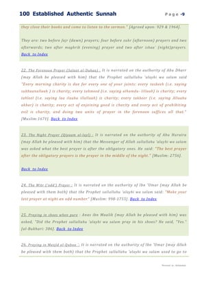 100 Established Authentic Sunnah                                                P a g e -9


they close their books and come to listen to the sermon." [Agreed upon: 929 & 1964].


They are: two before fajr (dawn) prayers; four before zuhr (afternoon) prayers and two
afterwards; two after maghrib (evening) prayer and two after ishaa` (night)prayers.
Back to Index



22. The Forenoon Prayer (Salaat al -Duhaa) : It is narrated on the authority of Abu Dharr
(may Allah be pleased with him) that the Prophet sallallahu 'alayhi wa salam said
"Every morning charity is due for every one of your joints: every tasbeeh (i.e. saying
subhaanallaah ) is charity; every tahmeed (i.e. saying alhamdu- lillaah ) is charity; every
tahleel (i.e. saying laa ilaaha illallaah ) is charity; every takbeer (i.e. saying Allaahu
akbar ) is charity; every act of enjoining good is charity and every act of prohibiting
evil is charity; and doing two units of prayer in the forenoon suffices all that."
[Muslim:1671]. Back to Index



23. The Night Prayer (Qiyaam al -layl) : It is narrated on the authority of Abu Huraira
(may Allah be pleased with him) that the Messenger of Allah sallallahu 'alayhi wa salam
was asked what the best prayer is after the obligatory ones. He said: "The best prayer
after the obligatory prayers is the prayer in the middle of the night." [Muslim: 2756].


Back to Index



24. The Witr ('odd') Prayer : It is narrated on the authority of Ibn 'Umar (may Allah be
pleased with them both) that the Prophet sallallahu 'alayhi wa salam said: "Make your
last prayer at night an odd number" [Muslim: 998-1755]. Back to Index



25. Praying in shoes when pure : Anas ibn Maalik (may Allah be pleased with him) was
asked, "Did the Prophet sallallahu 'alayhi wa salam pray in his shoes? He said, "Yes."
[al-Bukhari: 386]. Back to Index



26. Praying in Masjid al-Qubaa `: It is narrated on the authority of Ibn 'Umar (may Alla h
be pleased with them both) that the Prophet sallallahu 'alayhi wa salam used to go to


                                                                             Presented by : Abdulwahab
 