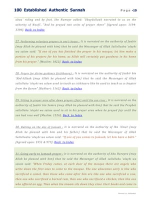 100 Established Authentic Sunnah                                                    P a g e -10


ubaa` riding and by foot. Ibn Numayr added: 'Ubaydullaah narrated to us on the
uthority of Naafi', "And he prayed two units of prayer there" [Agreed upon: 1194-
3390]. Back to Index



27. Performing voluntary prayers in one's house : It is narrated on the authority of Jaabir
(may Allah be pleased with him) that he said the Messenger of Allah Sallallaahu 'alayhi
wa salam said: "If one of you has finished the prayer in his mosque, let him make a
portion of his prayers for his home, as Allah will certainly put goodness in his home
from his prayer." [Muslim: 1822]. Back to Index



28. Prayer for divine guidance (Istikhaara) : It is narrated on the authority of Jaabir bin
'Abd-Allaah (may Allah be pleased with him) that he said the Messenger of Allah
sallallahu 'alayhi wa salam used to teach us istikhaara like he used to teach us a chapter
from the Quran" [Bukhari: 1162]. Back to Index



29. Sitting in prayer area after dawn prayers (fajr) until the sun rises : It is narrated on the
authority of Jaabir bin Samra (ma y Allah be pleased with him) that he said the Prophet
sallallahu 'alayhi wa salam used to sit in his prayer area when he prayed fajr until the
sun had rose well [Muslim: 1526] . Back to Index



30. Bathing on the day of Jumuah : It is narrated on the authority of Ibn 'Umar (may
Allah be pleased with him and his father) that he said the Messenger of Allah
Sallallaahu 'alayhi wa salam said: "If one of you comes to Jumuah, let him have a bath."
[Agreed upon: 1951 & 977]. Back to Index



31. Going early to Jumaah prayer : It is narrated on the authority of Abu Hurayra (may
Allah be pleased with him) that he said the Messenger of Allah sallallahu 'alayhi wa
salam said: "When Friday comes, at each door of the mosque there are angels who
write down the first ones to come to the mosque. The one whocomes early is like who
sacrificed a camel, then those who come after him are like one who sacrificed a cow,
then one who sacrificed a horned ram, then one who sacrificed a chicken, then like one
who offered an egg. Then when the imaam sits down they close their books and come to


                                                                                 Presented by : Abdulwahab
 