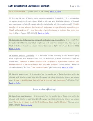 100 Established Authentic Sunnah                                              P a g e -11


listen to the sermon." [Agreed upon: 929 & 1964]. Back to Index



32. Seeking the hour of having one's prayer answered on Jumuah day : It is narrated on
the authority of Abu Huraira (may Allah be pleased with him) that the day of Jumuah
was mentioned and the Messenger of Allah Sallallaahu 'alayhi wa salaam said: "On this
day there is a time when no Muslim stands and prays, asking Allaah for something, but
Allaah will grant him it" – and he gestured with his hands to indicate how short that
time is. [Agreed upon: 935 & 1969]. Back to Index



33. Going to the Eed prayer by one path and returning by another : It is narrated on
the authority of Jaabir (may Allah be pleased with him) that he said: "The Messenger of
Allah Sallallaahu 'alayhi wa salaam on Eed day used to differ paths" [ al-Bukhari: 986].
Back to Index



34. Funeral prayers (janaaza) : It is narrated on the authority of Abu Huraira (may
Allah be pleased with him) who said that the Messenger of Allah Sallallaahu 'alayhi wa
salaam said: "Whoever attends a funeral until the prayer is offered has a qeeraat , and
whoever attends it until it is buried will have two qeeraat s." It was asked: "What are
the two qeeraat s?" He said, "Like two mountains." [Muslim 2189]. Back to Index



35. Visiting graveyards : It is narrated on the authority of Buraydah (may Allah be
pleased with him) who said that the Messenger of Allah Sallallaahu 'alayhi wa salaam
said: "I used to prohibit you from visiting graves, so visit them now..." [Muslim 2260]
Back to Index.


                              Sunan an-Sawn (Fasting)


36. Pre-dawn meal (suhoor) : It is narrated on the authority of Anas (may Allah be
pleased with him) who said that the Messenger of A llah Sallallaahu 'alayhi wa salaam
said: "Have the pre-dawn meal. Verily in the pre-dawn meal is blessing" [Agreed upon:
2549 & 1923]. Back to Index



                                                                           Presented by : Abdulwahab
 
