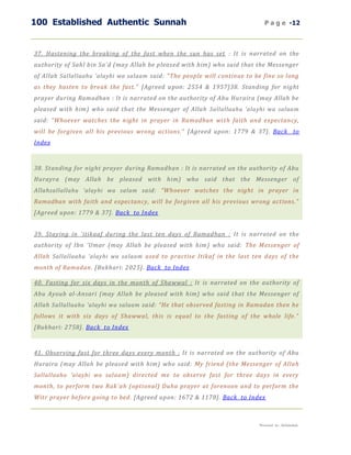 100 Established Authentic Sunnah                                              P a g e -12



37. Hastening the breaking of the fast when the sun has set : It is narrated on the
authority of Sahl bin Sa'd (may Allah be pleased with him) who said that the Messenger
of Allah Sallallaahu 'alayhi wa salaam said: "The people will continue to be fine so long
as they hasten to break the fast." [Agreed upon: 2554 & 1957]38. Standing for night
prayer during Ramadhan : It is narrated on the authority of Abu Huraira (may Allah be
pleased with him) who said that the Messenger of Allah Sallallaahu 'alayhi wa salaam
said: “Whoever watches the night in prayer in Ramadhan wi th faith and expectancy,
will be forgiven all his previous wrong actions.” [Agreed upon: 1779 & 37]. Back to
Index



38. Standing for night prayer during Ramadhan : It is narrated on the authority of Abu
Hurayra (may Allah be pleased with him) who said that the Messenger of
Allah sallallahu 'alayhi wa salam said: “Whoever watches the night in prayer in
Ramadhan with faith and expectancy, will be forgiven all his previous wrong actions.”
[Agreed upon: 1779 & 37]. Back to Index


39. Staying in `itikaaf during the last ten days of Ramadhan : It is narrated on the
authority of Ibn 'Umar (may Allah be pleased with him) who said: The Messenger of
Allah Sallallaahu 'alayhi wa salaam used to practise Itikaf in the last ten days of the
month of Ramadan. [Bukhari: 2025]. Back to Index

40. Fasting for six days in the month of Shawwal : It is narrated on the authority of
Abu Ayoub al-Ansari (may Allah be pleased with him) who said that the Messenger of
Allah Sallallaahu 'alayhi wa salaam said: “He that observed fasting in Ramadan then he
follows it with six days of Shawwal, this is equal to the fasting of the whole life.”
[Bukhari: 2758]. Back to Index



41. Observing fast for three days every month : It is narrated on the authority of Abu
Huraira (may Allah be pleased with him) who said: My friend (the Messenger of Allah
Sallallaahu 'alayhi wa sal aam ) directed me to observe fast for three days in every
month, to perform two Rak`ah (optional) Duha prayer at forenoon and to perform the
Witr prayer before going to bed. [Agreed upon: 1672 & 1178]. Back to Index



                                                                           Presented by : Abdulwahab
 