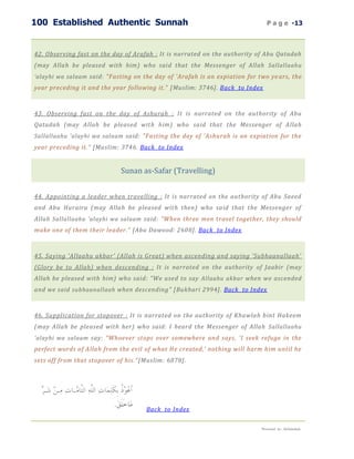 100 Established Authentic Sunnah                                               P a g e -13



42. Observing fast on the day of Arafah : It is narrated on the authority of Abu Qatadah
(may Allah be pleased with him) who said that the Messenger of Allah Sallallaahu
‘alayhi wa salaam said: "Fasting on the day of 'Arafah is an expiation for two ye ars, the
year preceding it and the year following it." [Muslim: 3746]. Back to Index



43. Observing fast on the day of Ashurah : It is narrated on the authority of Abu
Qatadah (may Allah be pleased with him) who said that the Messenger of Allah
Sallallaahu 'alayhi wa salaam said: "Fasting the day of 'Ashurah is an expiation for the
year preceding it." [Muslim: 3746. Back to Index


                             Sunan as-Safar (Travelling)


44. Appointing a leader when travelling : It is narrated on the authority of Abu Saeed
and Abu Huraira (may Allah be pleased with then) who said that the Messenger of
Allah Sallallaahu 'alayhi wa salaam said: "When three men travel together, they should
make one of them their leader." [Abu Dawood: 2608]. Back to Index



45. Saying 'Allaahu akbar' (Allah is Great) when ascending and saying 'Subhaanallaah'
(Glory be to Allah) when descending : It is narrated on the authority of Jaabir (may
Allah be pleased with him) who said: "We used to say Allaahu akbar when we ascended
and we said subhaanallaah when descending" [Bukhari 2994]. Back to Index



46. Supplication for stopover : It is narrated on the authority of Khawlah bint Hakeem
(may Allah be pleased with her) who said: I heard the Messenger of Allah Sallallaahu
'alayhi wa salaam say: "Whoever stops over somewhere and says, 'I seek refuge in the
perfect words of Allah from the evil of what He created,' nothing will harm him until he
sets off from that stopover of his." [Muslim: 6878].




                                      Back to Index

                                                                            Presented by : Abdulwahab
 