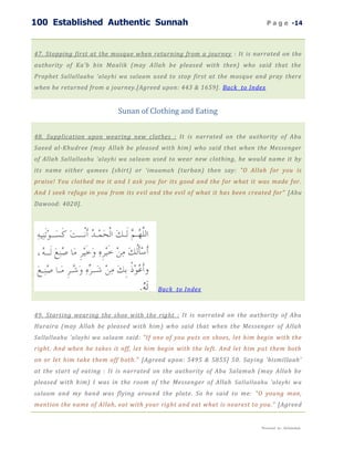 100 Established Authentic Sunnah                                               P a g e -14



47. Stopping first at the mosque when returning from a journey : It is narrated on the
authority of Ka'b bin Maalik (may Allah be pleased with then) who said that the
Prophet Sallallaahu 'alayhi wa salaam used to stop first at the mosque and pray there
when he returned from a journey.[Agreed upon: 443 & 1659]. Back to Index


                            Sunan of Clothing and Eating


48. Supplication upon wearing new clothes : It is narrated on the authority of Abu
Saeed al-Khudree (may Allah be pleased with him) who said that when the Messenger
of Allah Sallallaahu 'alayhi wa salaam used to wear new clothing, he would name it by
its name either qamees (shirt) or 'imaamah (turban) then say: "O Allah for you is
praise! You clothed me it and I ask you for its good and the for what it was made for.
And I seek refuge in you from its e vil and the evil of what it has been created for" [Abu
Dawood: 4020].




                                         Back to Index



49. Starting wearing the shoe with the right : It is narrated on the authority of Abu
Huraira (may Allah be pleased with him ) who said that when the Messenger of Allah
Sallallaahu 'alayhi wa salaam said: "If one of you puts on shoes, let him begin with the
right. And when he takes it off, let him begin with the left. And let him put them both
on or let him take them off both." [Agreed upon: 5495 & 5855] 50. Saying 'bismillaah'
at the start of eating : It is narrated on the authority of Abu Salamah (may Allah be
pleased with him) I was in the room of the Messenger of Allah Sallallaahu 'alayhi wa
salaam and my hand was flying arou nd the plate. So he said to me: "O young man,
mention the name of Allah, eat with your right and eat what is nearest to you." [Agreed


                                                                            Presented by : Abdulwahab
 
