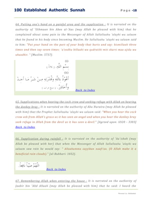 100 Established Authentic Sunnah                                             P a g e -18



64. Putting one's hand on a painful area and the supplication : It is narrated on the
authority of 'Uthmaan bin Abee al-'Aas (may Allah be pleased with him) that he
complained about some pain to the Messenger of Allah Sallallaahu 'alayhi wa salaam
that he found in his body since becoming Muslim. He Sallallaahu 'alayhi wa salaam said
to him: "Put your hand on the part of your body that hurts and say: bismillaah three
times and then say seven times: `a'oodhu billaahi wa qudratihi min sharri maa ajidu wa
uhaadhir. " [Muslim: 5737].




                                            Back to Index



65. Supplications when hearing the cock crow and seeking refuge with Allah on hearing
the donkey bray : It is narrated on the authority of Abu Huraira (may Allah be pleased
with him) that the Prophet Sallallaahu 'alayhi wa salaam said: "When you hear the cock
crow ask from Allah's grace as it has seen an angel and when you hear the donkey bray
seek refuge in Allah from the devil as it has seen a devil." [Agreed upon: 6920 - 3303]
Back to Index.



66. Supplication during rainfall : It is narrated on the authority of 'Aa`ishah (may
Allah be pleased with her) that when the Messenger of Allah Sallallaahu 'alayhi wa
salaam saw rain he would say: " Allaahumma sayyiban naafi'an. (O Allah make it a
beneficial rain clouds)." [al-Bukhari: 1032].




                       Back to Index



67. Remembering Allah when entering the house : It is narrated on the authority o f
Jaabir bin 'Abd Allaah (may Allah be pleased with him) that he said: I heard the

                                                                          Presented by : Abdulwahab
 