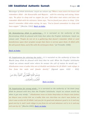 100 Established Authentic Sunnah                                               P a g e -19


Messenger of Allah Sallallaahu 'alayhi wa salaam say:"When a man enters his house and
remembers Allah - the Honourable and Majestic - with his entering and eating, Satan
says, 'No place to sleep and no supper for you.' And when man enters and does not
remember Allah with his entrance, Satan says, 'You've found your place to sleep.' If he
doesn't remember Allah when eating, he says, 'You've found somewhere to sleep and
have supper.'" [Muslim: 5362]. Back to Index



68. Remembering Allah in gatherings : It is narrated on the authority of Abu
Huraira(may Allah be pleased with him) that when the Prophet Sallallaahu 'alayhi wa
salaam said: "People do not sit in a gathering that doesn't remember Allah or send
benedictions upon their prophet except that there is sorrow upon them. If Allah wills
He will punish them, and if He wills He wil forgive them." [al Tirmidhi: 3380].


Back to Index



69. Supplication for entering the toilet : It is narrated on the authority of Anas bin
Maalik (may Allah be pleased with him) that he said: When the Prophet Sallallaahu
'alayhi wa salaam would enter where he answer the call of nature he would say: "
Allaahumma innee a'oodhu bika min al -khubthi wal-khabaa`ith (O Allah I seek refuge in
You   from   the   male    and   female    devils)."   [Agreed   upon:   6322        -     831].




                                           Back to Index



70. Supplication for strong winds : It is narrated on the authority of 'Aa`ishah (may
Allah be pleased with her) that the Prophet Sallallaahu 'alayhi wa salaam would say
when it got very windy: " Allaahumma innee as`aluka khayrahaa wa khayra maa feeha a
wa khayra maa ursilat bihi wa a'oodhu bika min sharrihaa wa sharri maa feehaa wa
sharri maa ursilat bih (O Allah I ask you for its good and whatever good is in it and any
good sent by it, and I seek refuge in you from its evil and whatever evil is in it and any
evil sent by it)." [Muslim 2085]. Back to Index


                                                                            Presented by : Abdulwahab
 