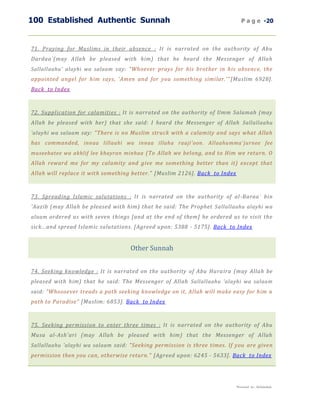 100 Established Authentic Sunnah                                                P a g e -20



71. Praying for Muslims in their absence : It is narrated on the authority of Abu
Dardaa`(may Allah be pleased with him) that he heard the Messenger of Allah
Sallallaahu' alayhi wa salaam say: "Whoever prays for his brother in his absence, the
appointed angel for him says, 'Amen and for you something similar.'" [Muslim 6928].
Back to Index



72. Supplication for calamities : It is narrated on the authority of Umm Salamah (may
Allah be pleased with her) that she said: I heard the Messenger of Allah Sallallaahu
'alayhi wa salaam say: "There is no Muslim struck with a calamity and says what Allah
has commanded, innaa lillaahi wa innaa illaha raaji'oon. Allaahumma`jurnee fee
museebatee wa akhlif lee khayran minhaa (To Allah we belong, and to Him we return. O
Allah reward me for my calamity and give me something better than it) except that
Allah will replace it with something better." [Muslim 2126]. Back to Index



73. Spreading Islamic salutations : It is narrated on the authority of al -Baraa` bin
'Aazib (may Allah be pleased with him) that he said: The Prophet Sallallaahu alayhi wa
alaam ordered us with seven things [and at the end of them] he ordered us to visit the
sick...and spread Islamic salutations. [Agreed upon: 5388 - 5175]. Back to Index


                                    Other Sunnah


74. Seeking knowledge : It is narrated on the authority of Abu Hura ira (may Allah be
pleased with him) that he said: The Messenger of Allah Sallallaahu 'alayhi wa salaam
said: "Whosoever treads a path seeking knowledge on it, Allah will make easy for him a
path to Paradise" [Muslim: 6853]. Back to Index



75. Seeking permission to enter three times : It is narrated on the authority of Abu
Musa al-Ash'ari (may Allah be pleased with him) that the Messenger of Allah
Sallallaahu 'alayhi wa salaam said: "Seeking permission is three times. If you are given
permission then you can, otherwise return." [Agreed upon: 6245 - 5633]. Back to Index




                                                                             Presented by : Abdulwahab
 