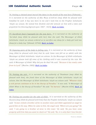 100 Established Authentic Sunnah                                               P a g e -21



76. Putting a chewed sweet morsel like dates in the mouth of the new born (Tahneek) :
It is narrated on the authority of Abu Musa al-Ash'ari (may Allah be pleased with
him)that he said: A boy was born to me and I took him to the Prophet Sallallaahu
'Alayhi wa salaam . He named him Ibrahim and did tahneek on him with a date and
prayed for his blessing.[Agreed upon: 5467 - 5615]. Back to Index



77. Sacrificial feast ('aqeeqah) for the new born : It is narrated on the authority of
'Aa`ishah (may Allah be pleased with her) that she said: The Messenger of Allah
Sallallaahu 'alayhi wa salaam ordered us to sacrifice one sheep for a baby girl and two
sheep for a baby boy."[Ahmad: 25764]. Back to Index



78. Exposing parts of the body to falling rain: It is narrated on the authority of Anas
(may Allah be pleased with him) t hat he said: Some rain fell on us whilst with the
Messenger of Allah Sallallaahu 'alayhi wa salaam . So the Messenger of Allah s allallaahu
'alayhi wa salaam took off some of his clothing until it was covered by the rain. We
said: O Messenger of Allah! Why d id you do that? He said: "Because it has newly come
from its Lord." [Muslim: 2083]. Back to Index




79. Visiting the sick : It is narrated on the authority of Thawbaan (may Allah be
pleased with him), the freed slave of the Messenger of Allah Sallallaahu 'alayhi wa
salaam , that the Messenger of Allah Sallallaahu 'alayhi wa salaam said: "Whoever visits
a sick person continues to be in the khurqa of Paradise." It was said, "O Messenger of
Allah! What is the khurqa of Paradise?" He said: "Its harvest." [Muslim 6554]. Back to
Index



80. Visiting one another for the sake of Allah : It is narrated on the authority of Abu
Huraira (may Allah be pleased with him) that the Prophet Sallallaahu 'alayhi wa salaam
said: "A man visited a brother of his in another town and Allah appointed an angel to
guard him on his way. When he came to him, the angel said, 'Where are you going?' He
said, 'I am going to a brother of mine in this town.' He said, 'Do you have some
property with him that you want to check on?' He said, 'No, it is only that I love him for

                                                                            Presented by : Abdulwahab
 