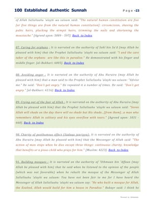 100 Established Authentic Sunnah                                              P a g e -23


of Allah Sallallaahu 'alayhi wa salaam said: "The natural human constitution are five
[or five things are from the natural human constitution]: circumcision, shaving the
pubic hairs, plucking the armpit hairs, trimming the nails and shortening the
moustache." [Agreed upon: 5889 - 597]. Back to Index



87. Caring for orphans : It is narrated on the authority of Sahl bin Sa'd (may Allah be
pleased with him) that the Prophet Sallallaahu 'alayhi wa salaam said: "I and the care
taker of the orphans are like this in paradise." He demonstrated with his finger and
middle finger. [al-Bukhari: 6005]. Back to Index



88. Avoiding anger : It is narrated on the authority of Abu Huraira (may Allah be
pleased with him) that a man said to the Prophet Sallallaahu 'alayhi wa salaam : "Advise
me." He said: "Don't get angry." He repeated it a number of times. He said: "Don't get
angry." [al-Bukhari: 6116]. Back to Index



89. Crying out of the fear of Allah : It is narrated on the authority of Abu Huraira (may
Allah be pleased with him) that the Prophet Sallallaahu 'alayhi wa salaam said: "Seven
Allah will shade on the day there will no shade but His shade...[from them]...a man who
remembers Allah in solitary and his eyes overflow with tears." [Agreed upon: 1031 -
660]. Back to Index



90. Charity of posthumous effect (Sadaqa jaariyya): It is narrated on the authority of
Abu Huraira (may Allah be pleased wit h him) that the Messenger of Allah said: "The
action of man stops when he dies except three things: continuous charity, knowledge
that benefits or a pious child who prays for him." [Muslim: 4223]. Back to Index



91. Building mosques : It is narrated on the authority of 'Uthmaan bin 'Affaan (may
Allah be pleased with him) that he said when he listened to the opinion of the people
(which was not favorable) when he rebuilt the mosque of the Messenger of Allah
Sallallaahu 'alayhi wa salaam : You have not been fair to me for I have heard the
Messenger of Allah Sallallaahu 'alayhi wa salaam say: "He who built a mosque for Allah,
the Exalted, Allah would build for him a house in Paradise." Bukayr said: I think he


                                                                           Presented by : Abdulwahab
 