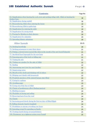 100 Established Authentic Sunnah                                                            P a g e -3


                                        Contents                                                   Page No
65. Supplications when hearing the cock crow and seeking refuge with Allah on hearing the
                                                                                                        18
donkey bray.
66. Supplication during rainfall                                                                        18
67. Remembering Allah when entering the house                                                           19
68. Remembering Allah in gatherings                                                                     19
69. Supplication for entering the toilet                                                                19
70. Supplication for strong winds                                                                       20
71. Praying for Muslims in their absence                                                                20
72. Supplication for calamities                                                                         20
73. Spreading Islamic salutations                                                                       20

      Other Sunnah                                                                                    20-25
74. Seeking knowledge                                                                                   20
75. Seeking permission to enter three times                                                             21
76. Putting a chewed sweet morsel like dates in the mouth of the new born(Tahneek)                      21
77. Sacrificial feast ('aqeeqah) for the new born                                                       21
78. Exposing parts of the body to falling rain                                                          21
79. Visiting the sick                                                                                   21
80. Visiting one another for the sake of Allah                                                          22
81. Smiling                                                                                             22
82. Announcing one's love for one's brother                                                             22
83. Suppressing yawns                                                                                   22
84. Benefit of the doubt and thinking well of others                                                    22
85. Helping one's family with housework                                                                 22
86. Prophetic practices of the natural human state (fitra)                                              23
87. Caring for orphans                                                                                  23
88. Avoiding anger                                                                                      23
89. Crying out of the fear of Allah                                                                     23
90. Charity of posthumous effect (Sadaqa jaariyya)                                                      23
91. Building mosques                                                                                    24
92. Flexibility in buying and selling                                                                   24
93. Removing harm from the road                                                                         24
94. Charity                                                                                             24
95. Increasing good deeds during the first ten days of Dhul-Hijjah                                      24
96. Killing domestic lizards (wazghah)                                                                  24
97. Prohibition to narrate everything one hears                                                         25
98. Intending reward by spending on family:                                                             25
99. Trotting (raml) during circumambulation                                                             25
100. Persistence on a righteous action even if small                                                    25


                                                                                        Presented by : Abdulwahab
 