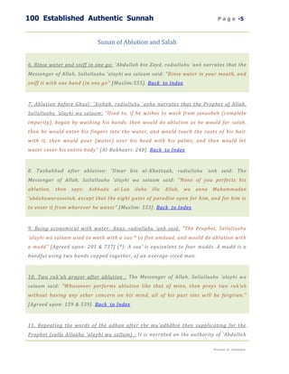 100 Established Authentic Sunnah                                                     P a g e -5



                              Sunan of Ablution and Salah


6. Rinse water and sniff in one go: 'Abdullah bin Zayd, radiallahu 'anh narrates that the
Messenger of Allah, Sallallaahu 'alayhi wa salaam said: "Rinse water in your mouth, and
sniff it with one hand (in one go" [Muslim:555]. Back to Index



7. Ablution before Ghusl: 'Aishah, radiallahu 'anha narrates that the Prophet of Allah,
Sallallaahu 'alayhi wa salaam : "Used to, if he wishes to wash from janaabah (complete
impurity), began by washing his hands, then would do ablution as he would for salah ,
then he would enter his fingers into the water, and would touch the roots of his hair
with it, then would pour (water) over his head with his palms, and then would let
water cover his entire body" [Al-Bukhaari: 248]. Back to Index



8. Tashahhud after ablution : 'Umar bin al-Khattaab, radiallahu 'anh said: The
Messenger of Allah, Sallallaahu 'alayhi wa salaam said: "None of you perfects his
ablution,   then   says:   Ashhadu   al-Laa   ilaha   illa   Allah,   wa   anna   Muham madan
'abduhuwarasooluh , except that the eight gates of paradise open for him, and for him is
to enter it from wherever he wants" [Muslim: 553]. Back to Index



9. Being economical with water : Anas, radiallahu 'anh said: "The Prophet, Sallallaahu
'alayhi wa salaam used to wash with a saa' * to five amdaad , and would do ablution with
a mudd " [Agreed upon: 201 & 737] (*): A saa' is equivalent to four mudd s. A mudd is a
handful using two hands cupped together, of an a verage-sized man.



10. Two ruk'ah prayer after ablution : The Messenger of Allah, Sallallaahu 'alayhi wa
salaam said: "Whosoever performs ablution like that of mine, then prays two ruk'ah
without having any other concern on his mind, all of his past sins w ill be forgiven."
[Agreed upon: 159 & 539]. Back to Index



11. Repeating the words of the adhan after the mu'adhdhin then supplicating for the
Prophet (salla Allaahu 'alayhi wa sallam) : It is narrated on the au thority of 'Abdulla h

                                                                                  Presented by : Abdulwahab
 