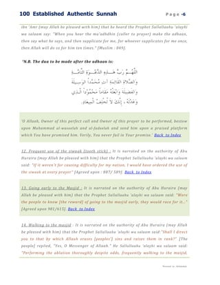 100 Established Authentic Sunnah                                               P a g e -6


ibn 'Amr (may Allah be pleased with him) that he heard the Prophet Sallallaahu 'alayhi
wa salaam say: "When you hear the mu'adhdhin (caller to prayer) make the adhaan,
then say what he says, and then supplicate for me, for whoever supplicates for me once,
then Allah will do so for him ten times." [Muslim : 849].


* N.B. The dua to be made after the adhaan is:




‘O Allaah, Owner of this perfect call and Owner of this prayer to be performed, bestow
upon Muhammad al-waseelah and al-fadeelah and send him upon a praised platform
which You have promised him. Verily, You never fail in Your promise.’ Back to Index



12. Frequent use of the siwaak (tooth stick) : It is narrated on the authority of Abu
Huraira (may Allah be pleased with him) that the Prophet Sallallaahu 'alayhi wa salaam
said: "If it weren't for causing difficulty for my nation, I would have ordered the use of
the siwaak at every prayer" [Agreed upon : 887/ 589] . Back to Index



13. Going early to the Masjid : It is narrated on the authority of Abu Huraira (may
Allah be pleased with him) that the Prophet Sallallaahu 'alayhi wa salaam said: "Were
the people to know [the reward] of going to the masj id early, they would race for it..."
[Agreed upon 981/615]. Back to Index



14. Walking to the masjid : It is narrated on the authority of Abu Huraira (may Allah
be pleased with him) that the Prophet Sallallaahu ‘alayhi wa salaam said:"Shall I direct
you to that by which Allaah erases [peoples'] sins and raises them in rank?" [The
people] replied, "Yes, O Messenger of Allaah." He Sallallaahu ‘alayhi wa salaam said:
"Performing the ablution thoroughly despite odds, frequently walking to the masjid,


                                                                            Presented by : Abdulwahab
 