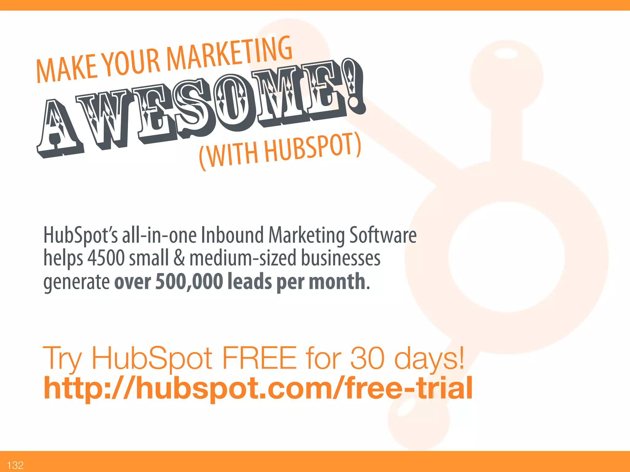 MAKE YOU R MARKETING
               MBEO!)
         ESWOH HU SP T
       AW ( IT
       HubSpot’s all-in-one Inbound Marketing Software
       helps 4500 small & medium-sized businesses
       generate over 500,000 leads per month.


       Try HubSpot FREE for 30 days!!
       http://hubspot.com/free-trial

132
 