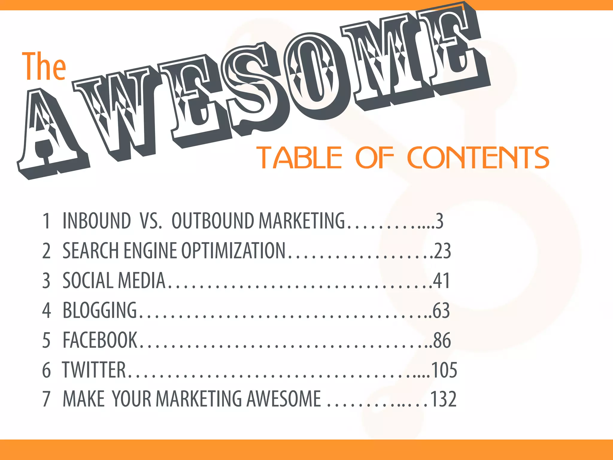 The
  ESOME
AW                     TABLE OF CONTENTS

 1   INBOUND VS. OUTBOUND MARKETING………....3
 2   SEARCH ENGINE OPTIMIZATION……………….23
 3   SOCIAL MEDIA…………………………….41
 4   BLOGGING………………………………..63
 5   FACEBOOK………………………………..86
 6   TWITTER………………………………....105
 7   MAKE YOUR MARKETING AWESOME ………..…132
 