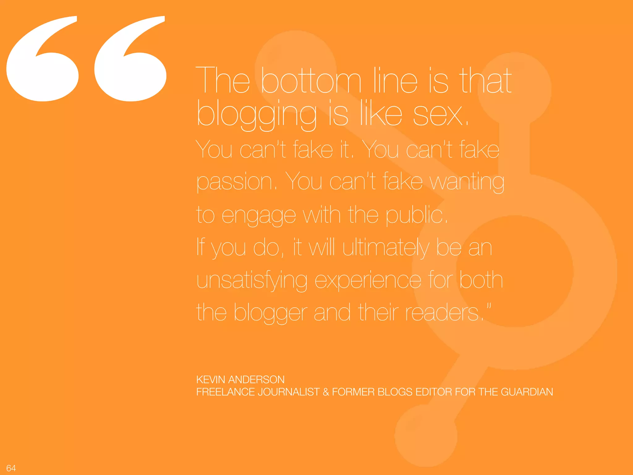 “     The bottom line is that
      blogging is like sex. !
      You can’t fake it. You can’t fake
      passion. You can’t fake wanting !
      to engage with the public. !
      If you do, it will ultimately be an
      unsatisfying experience for both !
      the blogger and their readers.”

      KEVIN ANDERSON
      FREELANCE JOURNALIST & FORMER BLOGS EDITOR FOR THE GUARDIAN




64
 