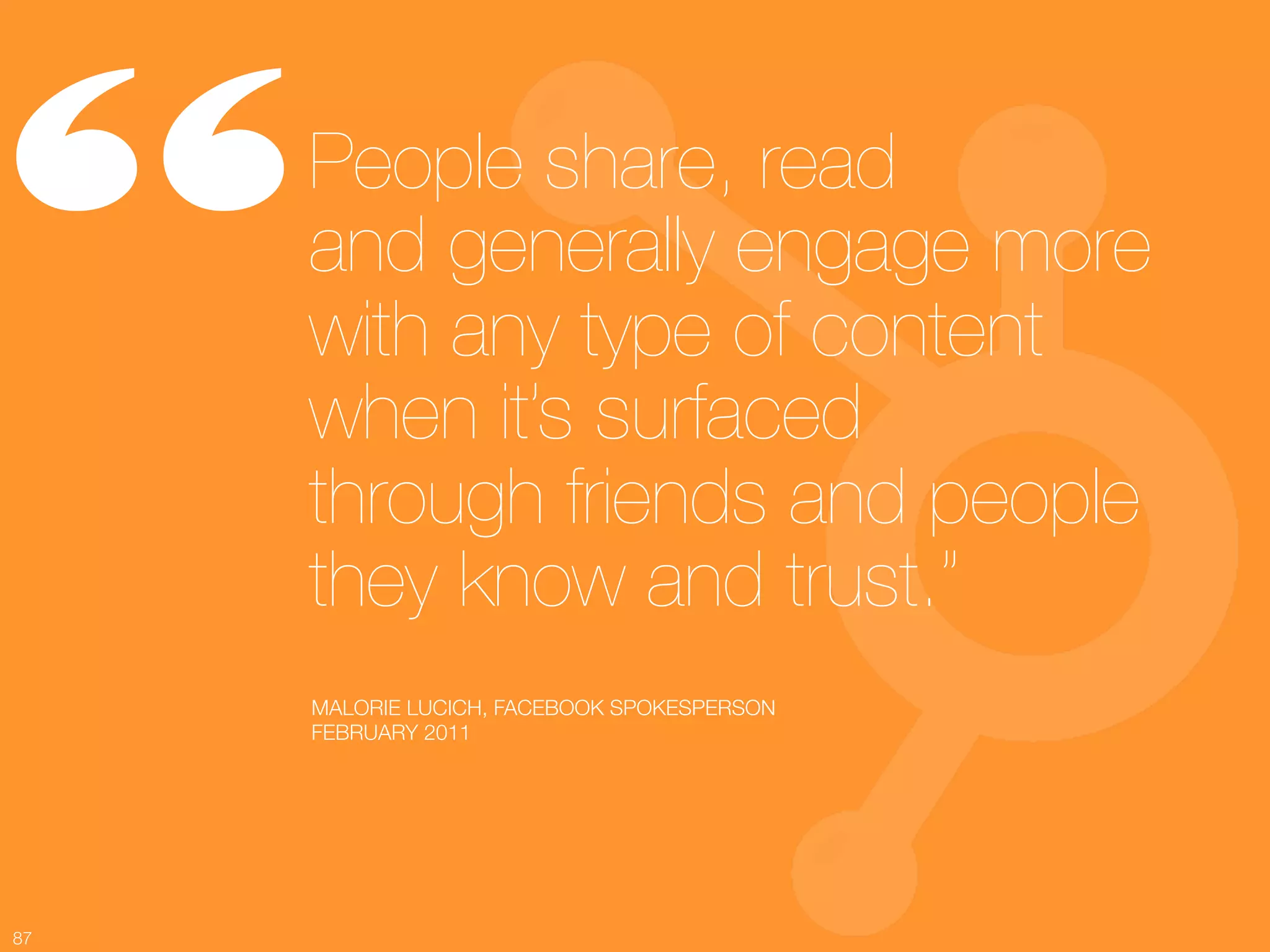 “     People share, read !
      and generally engage more
      with any type of content
      when it’s surfaced !
      through friends and people
      they know and trust.”
      MALORIE LUCICH, FACEBOOK SPOKESPERSON
      FEBRUARY 2011




87
 