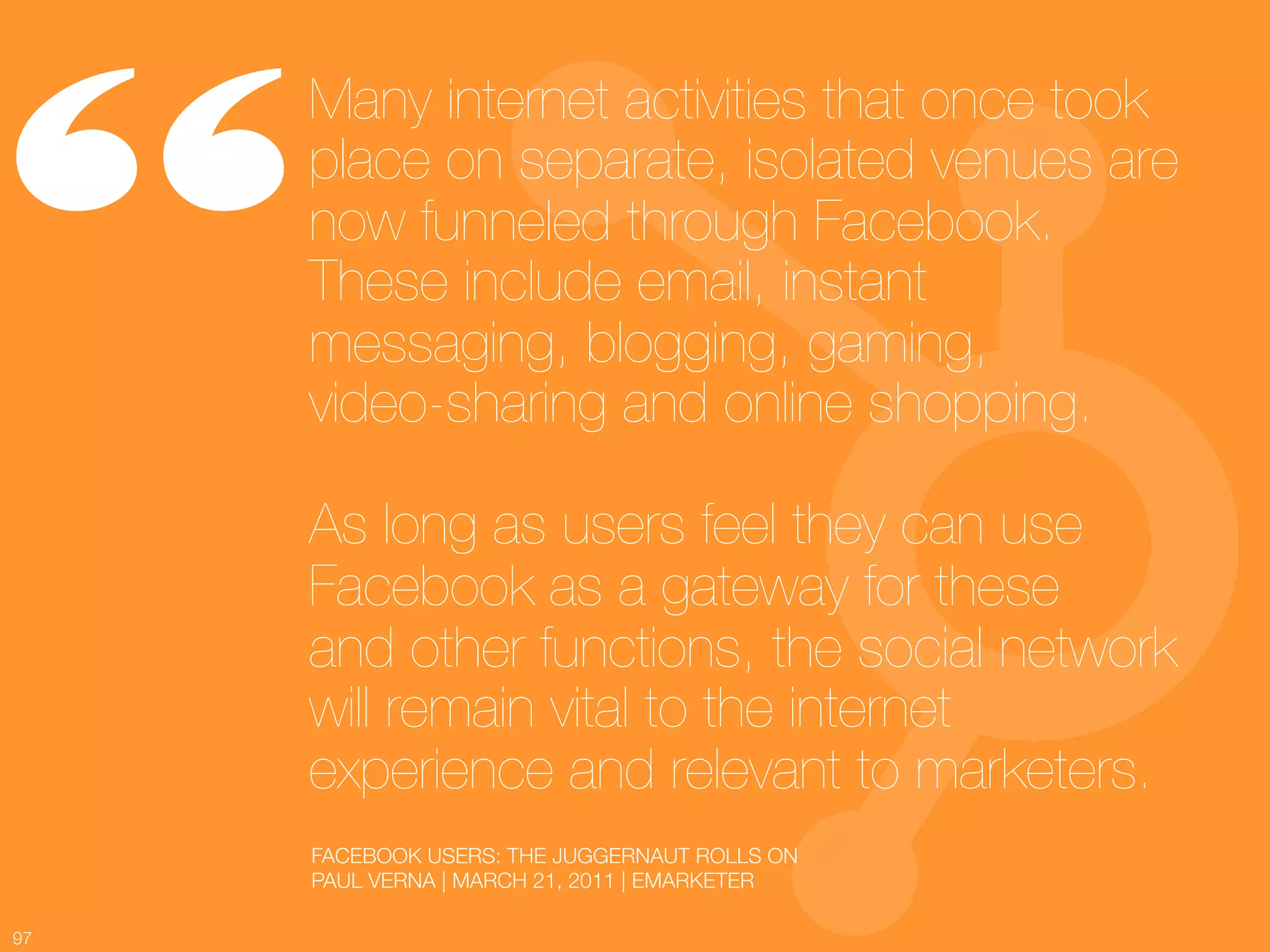 “
      Many internet activities that once took
      place on separate, isolated venues are
      now funneled through Facebook.
      These include email, instant
      messaging, blogging, gaming, !
      video-sharing and online shopping. !
      !
      As long as users feel they can use
      Facebook as a gateway for these !
      and other functions, the social network
      will remain vital to the internet
      experience and relevant to marketers.
          FACEBOOK USERS: THE JUGGERNAUT ROLLS ON
          PAUL VERNA | MARCH 21, 2011 | EMARKETER

97
 