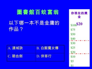 圖書館百蚊富翁 $100 $75 $50 $40 $30 $25 $20 $10 $5 $1 你現在的獎金 $20 以下哪一本不是金庸的作品？ D. 俠客行 C. 碧血劍 B. 白髮魔女傳 A. 連城訣 