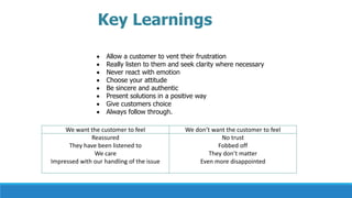 Key Learnings
 Allow a customer to vent their frustration
 Really listen to them and seek clarity where necessary
 Never react with emotion
 Choose your attitude
 Be sincere and authentic
 Present solutions in a positive way
 Give customers choice
 Always follow through.
We want the customer to feel We don’t want the customer to feel
Reassured
They have been listened to
We care
Impressed with our handling of the issue
No trust
Fobbed off
They don’t matter
Even more disappointed
 