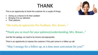 This is our opportunity to thank the customer for a couple of things.
 Giving us a chance to fix their problem
 Bringing it to our attention
 Their patience
“We really do appreciate this feedback, Mrs. Brown…”
“Thank you so much for your patience/understanding, Mrs. Brown…”
Just like the apology we need to be sincere and appropriate.
There is an opportunity to impress the customer if this part comes in a follow up call.
“May I arrange for a follow up, at a time most convenient for you?”
THANK
 