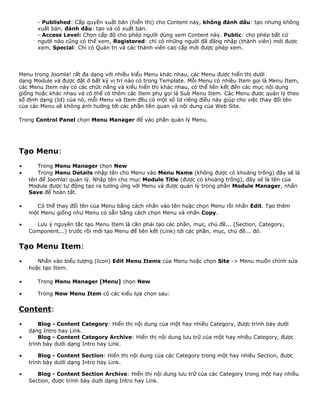 - Published: Cấp quyền xuất bản (hiển thị) cho Content này, không đánh dấu: tạo nhưng không 
xuất bản, đánh dấu: tạo và có xuất bản. 
- Access Level: Chọn cấp độ cho phép người dùng xem Content này. Public: cho phép bất cứ 
người nào cũng có thể xem, Registered: chỉ có những người đã đăng nhập (thành viên) mới được 
xem, Special: Chỉ có Quản trị và các thành viên cao cấp mới được phép xem. 
Menu trong Joomla! rất đa dạng với nhiều kiểu Menu khác nhau, các Menu được hiển thị dưới 
dạng Module và được đặt ở bất kỳ vị trí nào có trong Template. Mỗi Menu có nhiều Item gọi là Menu Item, 
các Menu Item này có các chức năng và kiểu hiển thị khác nhau, có thể liên kết đến các mục nội dung 
giống hoặc khác nhau và có thể có thêm các Item phụ gọi là Sub Menu Item. Các Menu được quản lý theo 
số định dạng (Id) của nó, mỗi Menu và Item đều có một số Id riêng điều này giúp cho việc thay đổi tên 
của các Menu sẽ không ảnh hưởng tới các phần liên quan và nội dung của Web Site. 
Trong Control Panel chọn Menu Manager để vào phần quản lý Menu. 
Tạo Menu: 
· Trong Menu Manager chọn New 
· Trong Menu Details nhập tên cho Menu vào Menu Name (không được có khoảng trống) đây sẽ là 
tên để Joomla! quản lý. Nhập tên cho mục Module Title (được có khoảng trống), đây sẽ là tên của 
Module được tự động tạo ra tương ứng với Menu và được quản lý trong phần Module Manager, nhấn 
Save để hoàn tất. 
· Có thể thay đổi tên của Menu bằng cách nhấn vào tên hoặc chọn Menu rồi nhấn Edit. Tạo thêm 
một Menu giống như Menu có sẵn bằng cách chọn Menu và nhấn Copy. 
· Lưu ý nguyên tắc tạo Menu Item là cần phải tạo các phần, mục, chủ đề... (Section, Category, 
Component...) trước rồi mới tạo Menu để liên kết (Link) tới các phần, mục, chủ đề... đó. 
Tạo Menu Item: 
· Nhấn vào biểu tượng (Icon) Edit Menu Items của Menu hoặc chọn Site -> Menu muốn chỉnh sửa 
hoặc tạo Item. 
· Trong Menu Manager [Menu] chọn New 
· Trong New Menu Item có các kiểu lựa chọn sau: 
Content: 
· Blog - Content Category: Hiển thị nội dung của một hay nhiều Category, được trình bày dưới 
dạng Intro hay Link. 
· Blog - Content Category Archive: Hiển thị nội dung lưu trữ của một hay nhiều Category, được 
trình bày dưới dạng Intro hay Link. 
· Blog - Content Section: Hiển thị nội dung của các Category trong một hay nhiều Section, được 
trình bày dưới dạng Intro hay Link. 
· Blog - Content Section Archive: Hiển thị nội dung lưu trữ của các Category trong một hay nhiều 
Section, được trình bày dưới dạng Intro hay Link. 
 